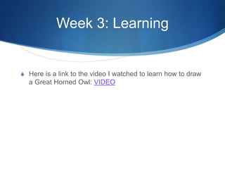 Week 3: Learning
S Here is a link to the video I watched to learn how to draw
a Great Horned Owl: VIDEO
 