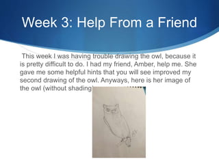 Week 3: Help From a Friend
This week I was having trouble drawing the owl, because it
is pretty difficult to do. I had my friend, Amber, help me. She
gave me some helpful hints that you will see improved my
second drawing of the owl. Anyways, here is her image of
the owl (without shading).
 