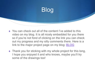 Blog
S You can check out all of the content I’ve added to this
video on my blog. It is all nicely embedded for you there
so if you’re not fond of clicking on the link you can check
out my progress and my silly comments there. Here is a
link to the major project page on my blog: BLOG
S Thank you for sticking with my whole project for this long,
I hope you enjoyed it and who knows, maybe you’ll try
some of the drawings too!
 