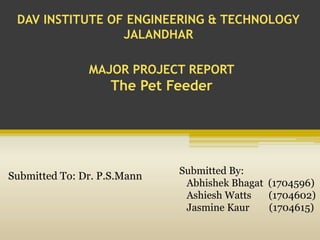 DAV INSTITUTE OF ENGINEERING & TECHNOLOGY
JALANDHAR
MAJOR PROJECT REPORT
The Pet Feeder
Submitted To: Dr. P.S.Mann
Submitted By:
Abhishek Bhagat (1704596)
Ashiesh Watts (1704602)
Jasmine Kaur (1704615)
 