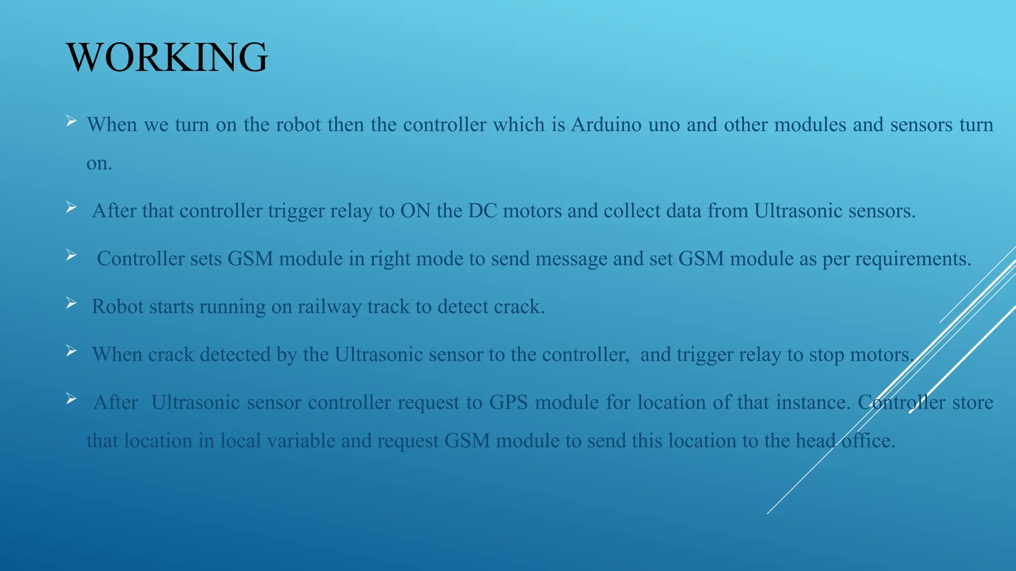 WORKING
 When we turn on the robot then the controller which is Arduino uno and other modules and sensors turn
on.
 After that controller trigger relay to ON the DC motors and collect data from Ultrasonic sensors.
 Controller sets GSM module in right mode to send message and set GSM module as per requirements.
 Robot starts running on railway track to detect crack.
 When crack detected by the Ultrasonic sensor to the controller, and trigger relay to stop motors.
 After Ultrasonic sensor controller request to GPS module for location of that instance. Controller store
that location in local variable and request GSM module to send this location to the head office.
 