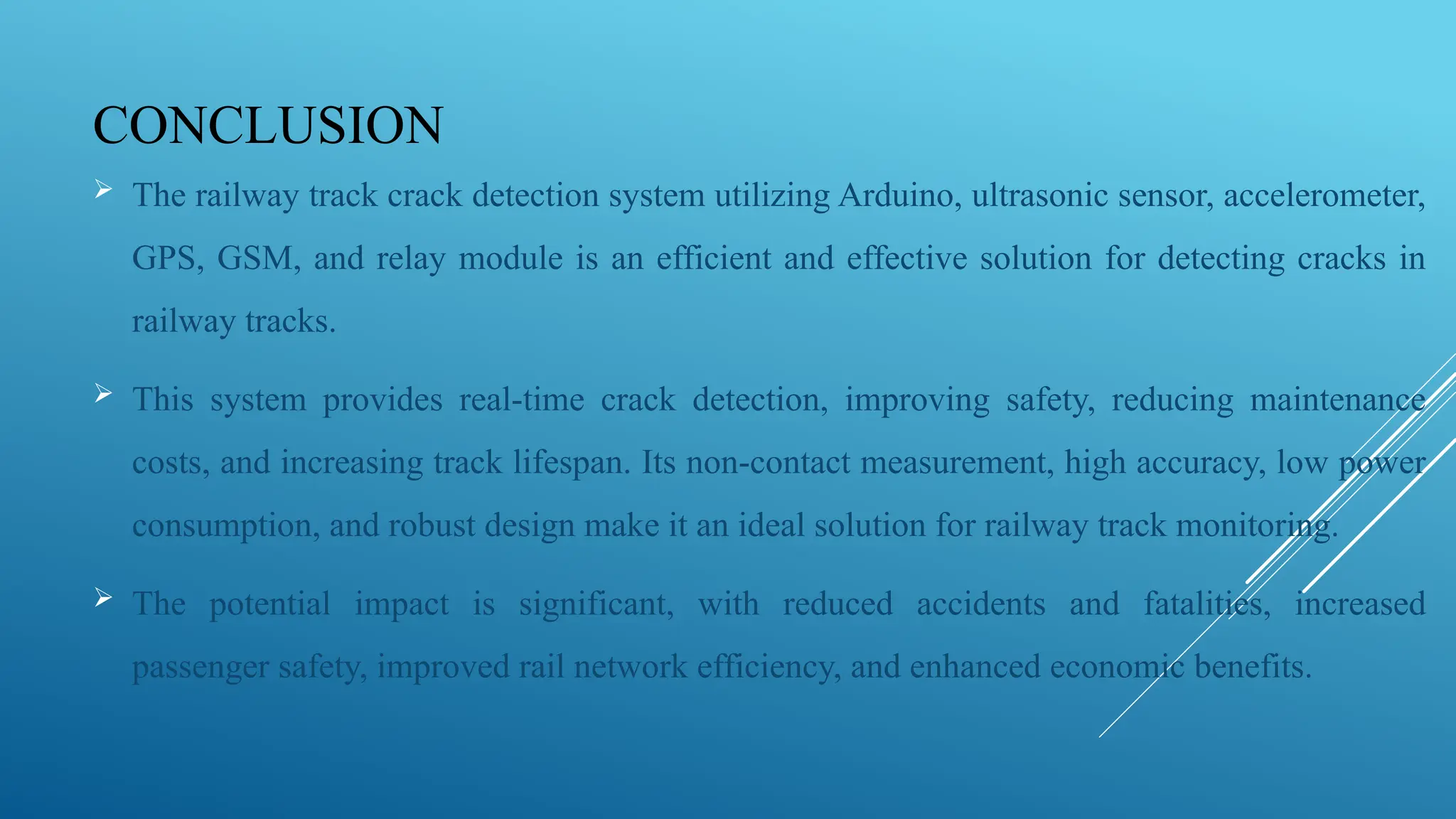 CONCLUSION
 The railway track crack detection system utilizing Arduino, ultrasonic sensor, accelerometer,
GPS, GSM, and relay module is an efficient and effective solution for detecting cracks in
railway tracks.
 This system provides real-time crack detection, improving safety, reducing maintenance
costs, and increasing track lifespan. Its non-contact measurement, high accuracy, low power
consumption, and robust design make it an ideal solution for railway track monitoring.
 The potential impact is significant, with reduced accidents and fatalities, increased
passenger safety, improved rail network efficiency, and enhanced economic benefits.
 