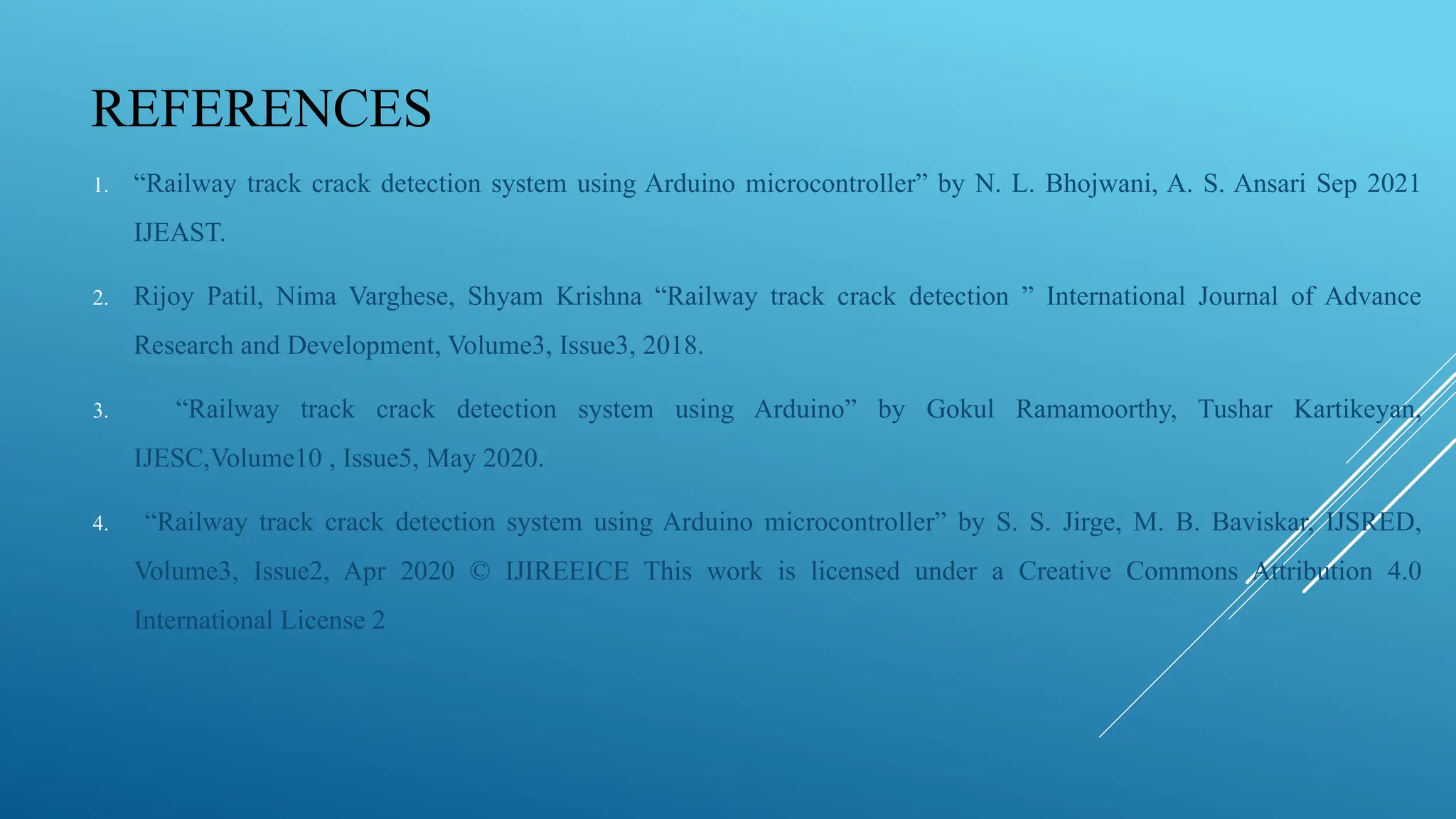 REFERENCES
1. “Railway track crack detection system using Arduino microcontroller” by N. L. Bhojwani, A. S. Ansari Sep 2021
IJEAST.
2. Rijoy Patil, Nima Varghese, Shyam Krishna “Railway track crack detection ” International Journal of Advance
Research and Development, Volume3, Issue3, 2018.
3. “Railway track crack detection system using Arduino” by Gokul Ramamoorthy, Tushar Kartikeyan,
IJESC,Volume10 , Issue5, May 2020.
4. “Railway track crack detection system using Arduino microcontroller” by S. S. Jirge, M. B. Baviskar, IJSRED,
Volume3, Issue2, Apr 2020 © IJIREEICE This work is licensed under a Creative Commons Attribution 4.0
International License 2
 