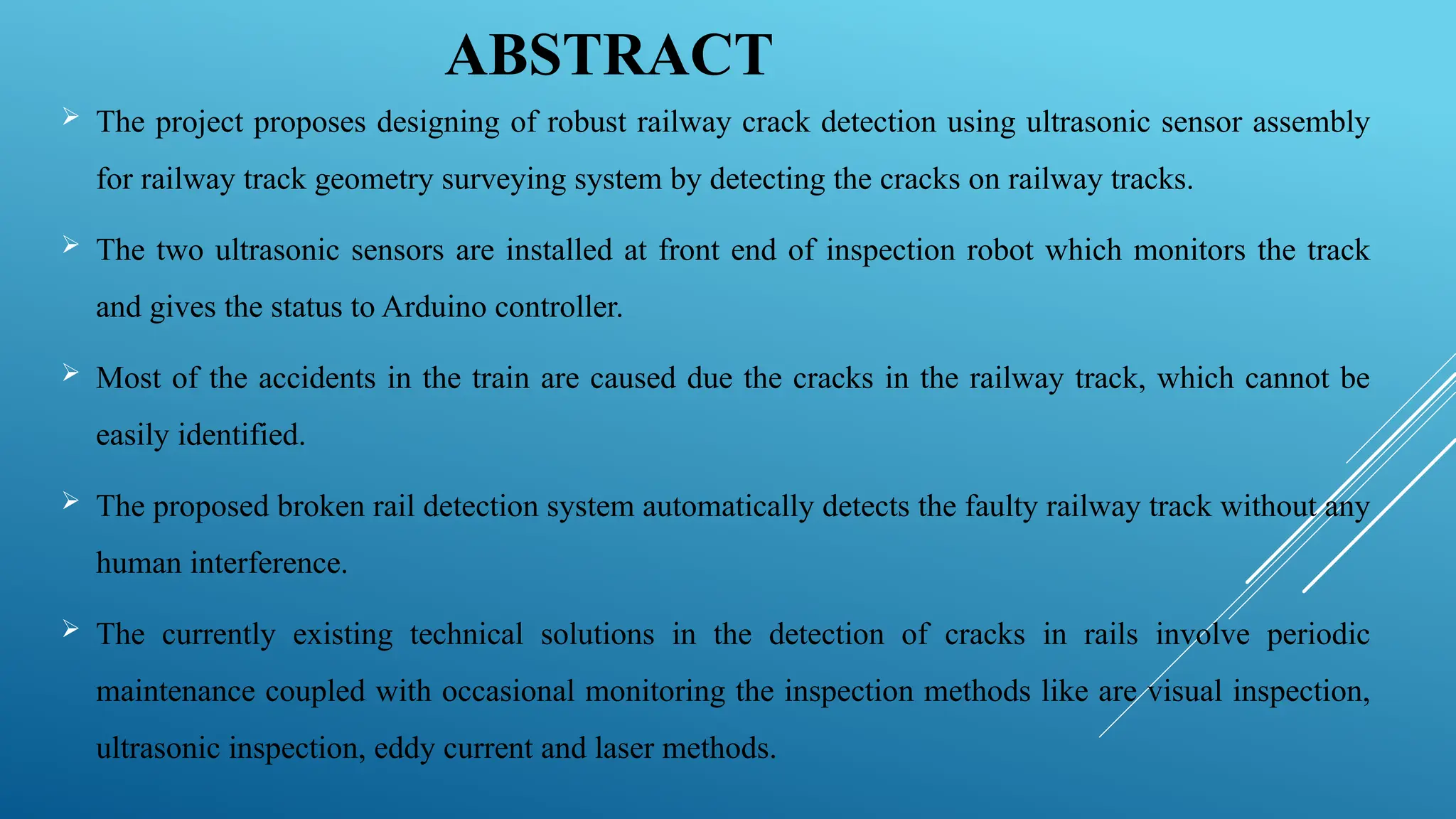 ABSTRACT
 The project proposes designing of robust railway crack detection using ultrasonic sensor assembly
for railway track geometry surveying system by detecting the cracks on railway tracks.
 The two ultrasonic sensors are installed at front end of inspection robot which monitors the track
and gives the status to Arduino controller.
 Most of the accidents in the train are caused due the cracks in the railway track, which cannot be
easily identified.
 The proposed broken rail detection system automatically detects the faulty railway track without any
human interference.
 The currently existing technical solutions in the detection of cracks in rails involve periodic
maintenance coupled with occasional monitoring the inspection methods like are visual inspection,
ultrasonic inspection, eddy current and laser methods.
 