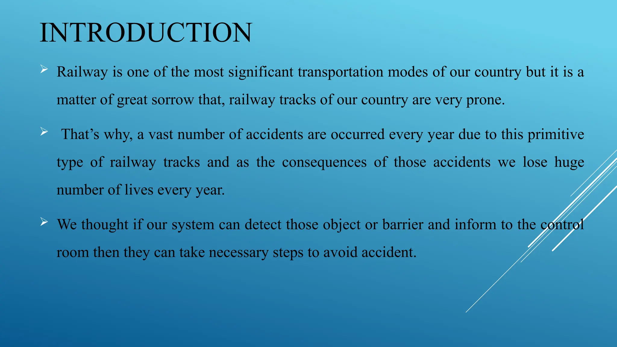 INTRODUCTION
 Railway is one of the most significant transportation modes of our country but it is a
matter of great sorrow that, railway tracks of our country are very prone.
 That’s why, a vast number of accidents are occurred every year due to this primitive
type of railway tracks and as the consequences of those accidents we lose huge
number of lives every year.
 We thought if our system can detect those object or barrier and inform to the control
room then they can take necessary steps to avoid accident.
 