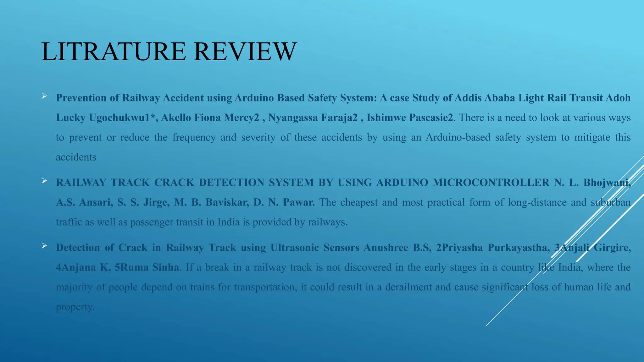 LITRATURE REVIEW
 Prevention of Railway Accident using Arduino Based Safety System: A case Study of Addis Ababa Light Rail Transit Adoh
Lucky Ugochukwu1*, Akello Fiona Mercy2 , Nyangassa Faraja2 , Ishimwe Pascasie2. There is a need to look at various ways
to prevent or reduce the frequency and severity of these accidents by using an Arduino-based safety system to mitigate this
accidents
 RAILWAY TRACK CRACK DETECTION SYSTEM BY USING ARDUINO MICROCONTROLLER N. L. Bhojwani,
A.S. Ansari, S. S. Jirge, M. B. Baviskar, D. N. Pawar. The cheapest and most practical form of long-distance and suburban
traffic as well as passenger transit in India is provided by railways.
 Detection of Crack in Railway Track using Ultrasonic Sensors Anushree B.S, 2Priyasha Purkayastha, 3Anjali Girgire,
4Anjana K, 5Ruma Sinha. If a break in a railway track is not discovered in the early stages in a country like India, where the
majority of people depend on trains for transportation, it could result in a derailment and cause significant loss of human life and
property.
 