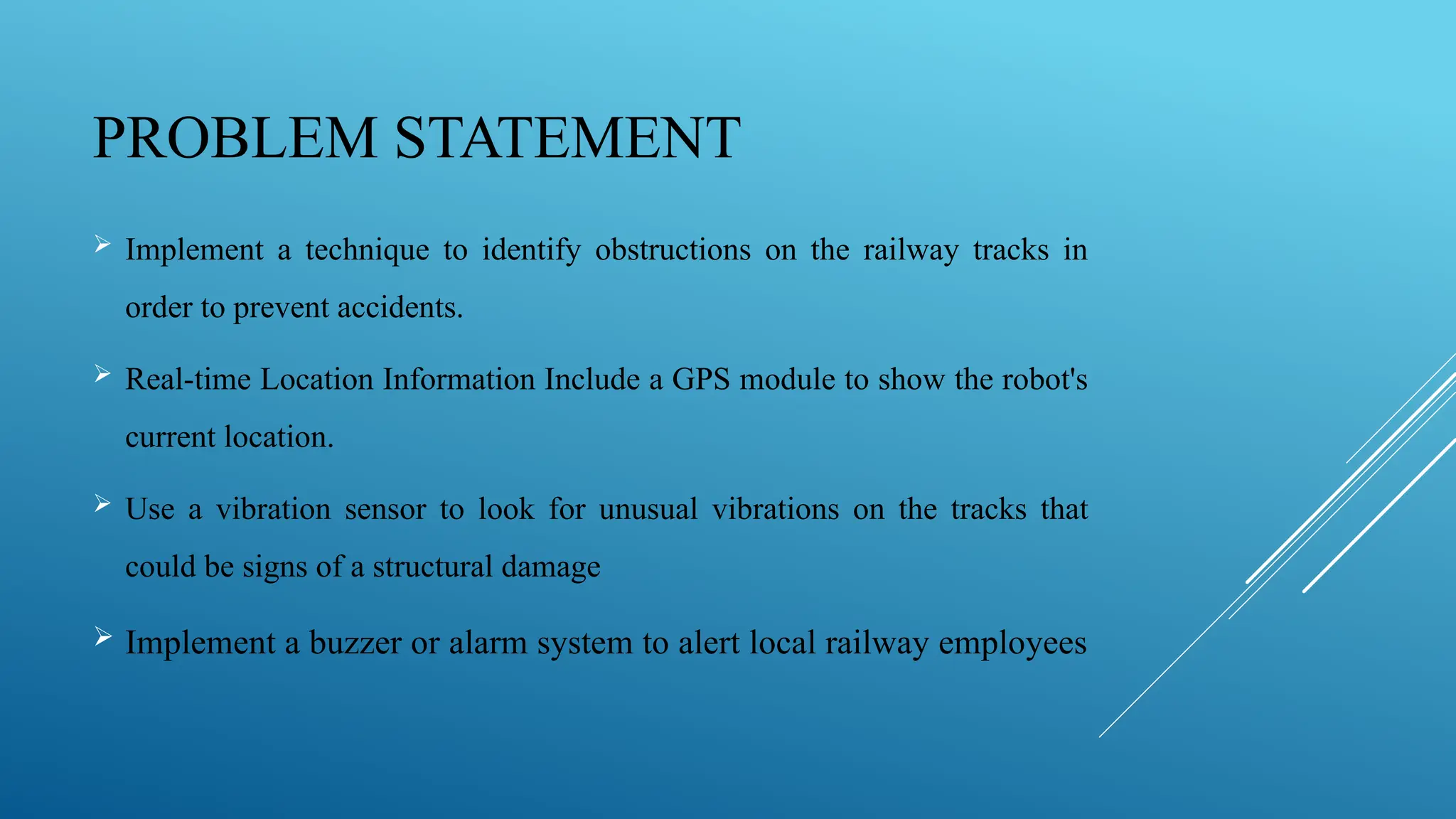PROBLEM STATEMENT
 Implement a technique to identify obstructions on the railway tracks in
order to prevent accidents.
 Real-time Location Information Include a GPS module to show the robot's
current location.
 Use a vibration sensor to look for unusual vibrations on the tracks that
could be signs of a structural damage
 Implement a buzzer or alarm system to alert local railway employees
 