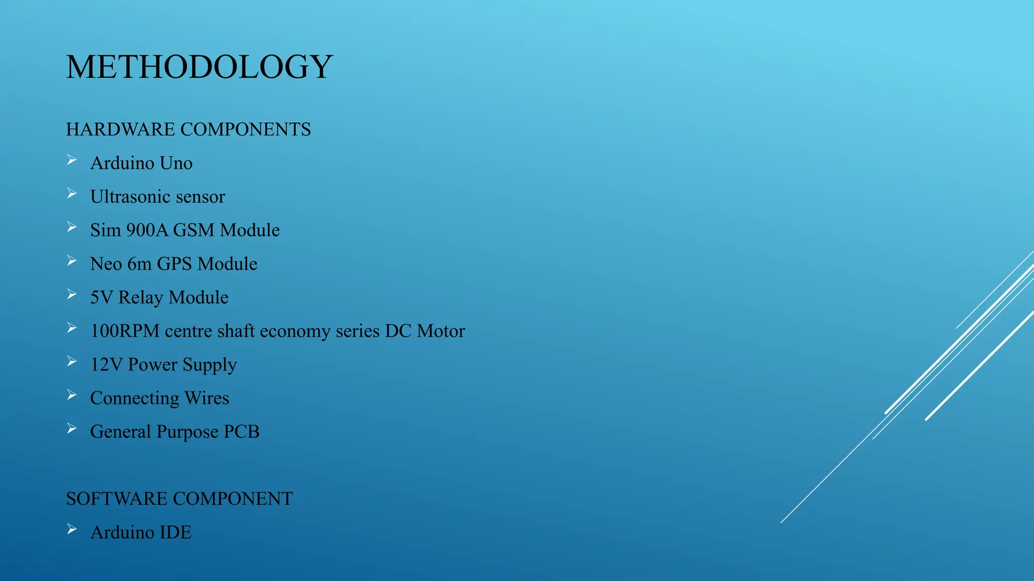 METHODOLOGY
HARDWARE COMPONENTS
 Arduino Uno
 Ultrasonic sensor
 Sim 900A GSM Module
 Neo 6m GPS Module
 5V Relay Module
 100RPM centre shaft economy series DC Motor
 12V Power Supply
 Connecting Wires
 General Purpose PCB
SOFTWARE COMPONENT
 Arduino IDE
 