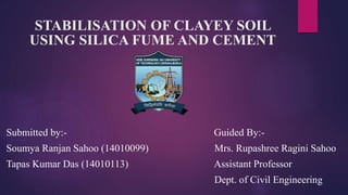 STABILISATION OF CLAYEY SOIL
USING SILICA FUME AND CEMENT
Submitted by:- Guided By:-
Soumya Ranjan Sahoo (14010099) Mrs. Rupashree Ragini Sahoo
Tapas Kumar Das (14010113) Assistant Professor
Dept. of Civil Engineering
 