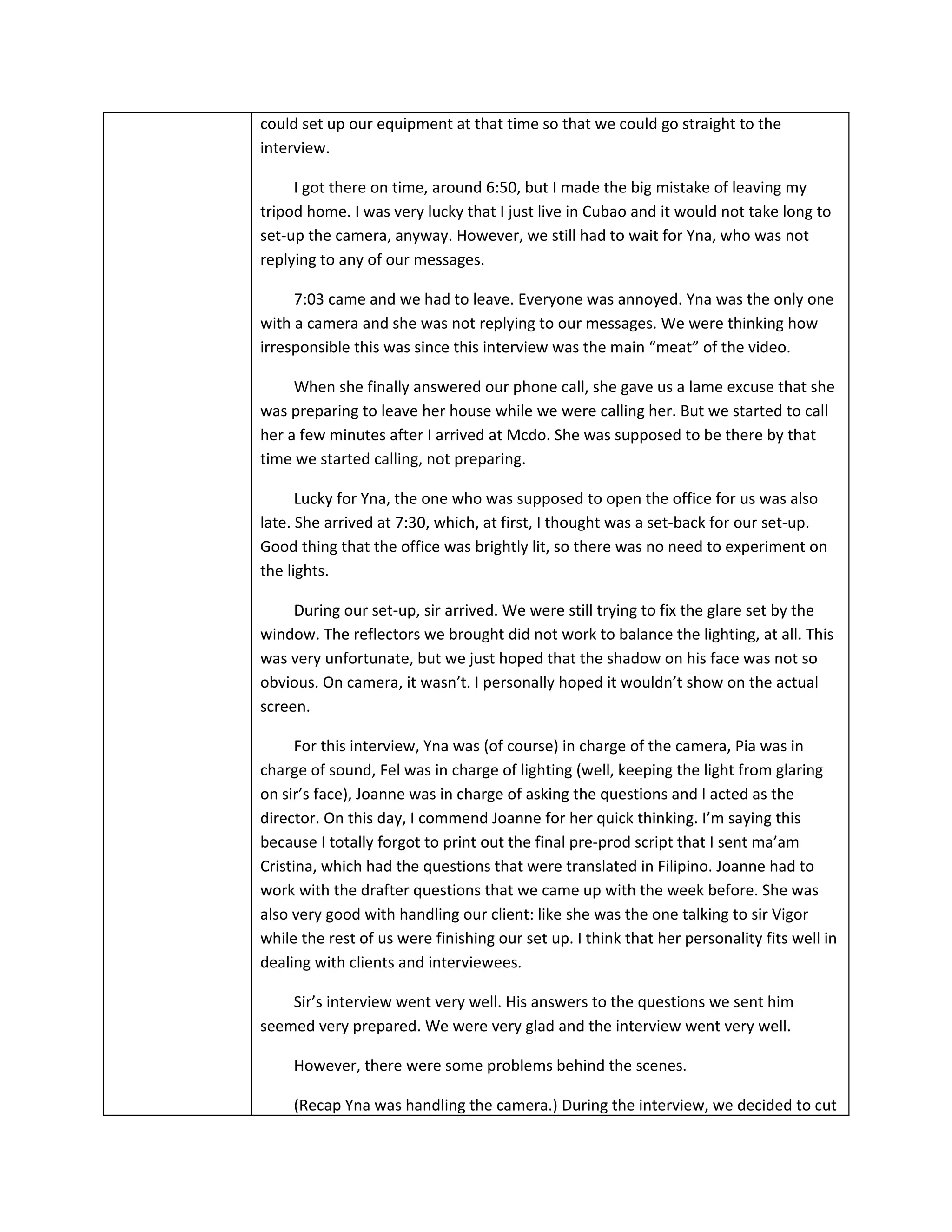 could set up our equipment at that time so that we could go straight to the
interview.

     I got there on time, around 6:50, but I made the big mistake of leaving my
tripod home. I was very lucky that I just live in Cubao and it would not take long to
set-up the camera, anyway. However, we still had to wait for Yna, who was not
replying to any of our messages.

     7:03 came and we had to leave. Everyone was annoyed. Yna was the only one
with a camera and she was not replying to our messages. We were thinking how
irresponsible this was since this interview was the main “meat” of the video.

     When she finally answered our phone call, she gave us a lame excuse that she
was preparing to leave her house while we were calling her. But we started to call
her a few minutes after I arrived at Mcdo. She was supposed to be there by that
time we started calling, not preparing.

      Lucky for Yna, the one who was supposed to open the office for us was also
late. She arrived at 7:30, which, at first, I thought was a set-back for our set-up.
Good thing that the office was brightly lit, so there was no need to experiment on
the lights.

     During our set-up, sir arrived. We were still trying to fix the glare set by the
window. The reflectors we brought did not work to balance the lighting, at all. This
was very unfortunate, but we just hoped that the shadow on his face was not so
obvious. On camera, it wasn’t. I personally hoped it wouldn’t show on the actual
screen.

      For this interview, Yna was (of course) in charge of the camera, Pia was in
charge of sound, Fel was in charge of lighting (well, keeping the light from glaring
on sir’s face), Joanne was in charge of asking the questions and I acted as the
director. On this day, I commend Joanne for her quick thinking. I’m saying this
because I totally forgot to print out the final pre-prod script that I sent ma’am
Cristina, which had the questions that were translated in Filipino. Joanne had to
work with the drafter questions that we came up with the week before. She was
also very good with handling our client: like she was the one talking to sir Vigor
while the rest of us were finishing our set up. I think that her personality fits well in
dealing with clients and interviewees.

    Sir’s interview went very well. His answers to the questions we sent him
seemed very prepared. We were very glad and the interview went very well.

     However, there were some problems behind the scenes.

     (Recap Yna was handling the camera.) During the interview, we decided to cut
 