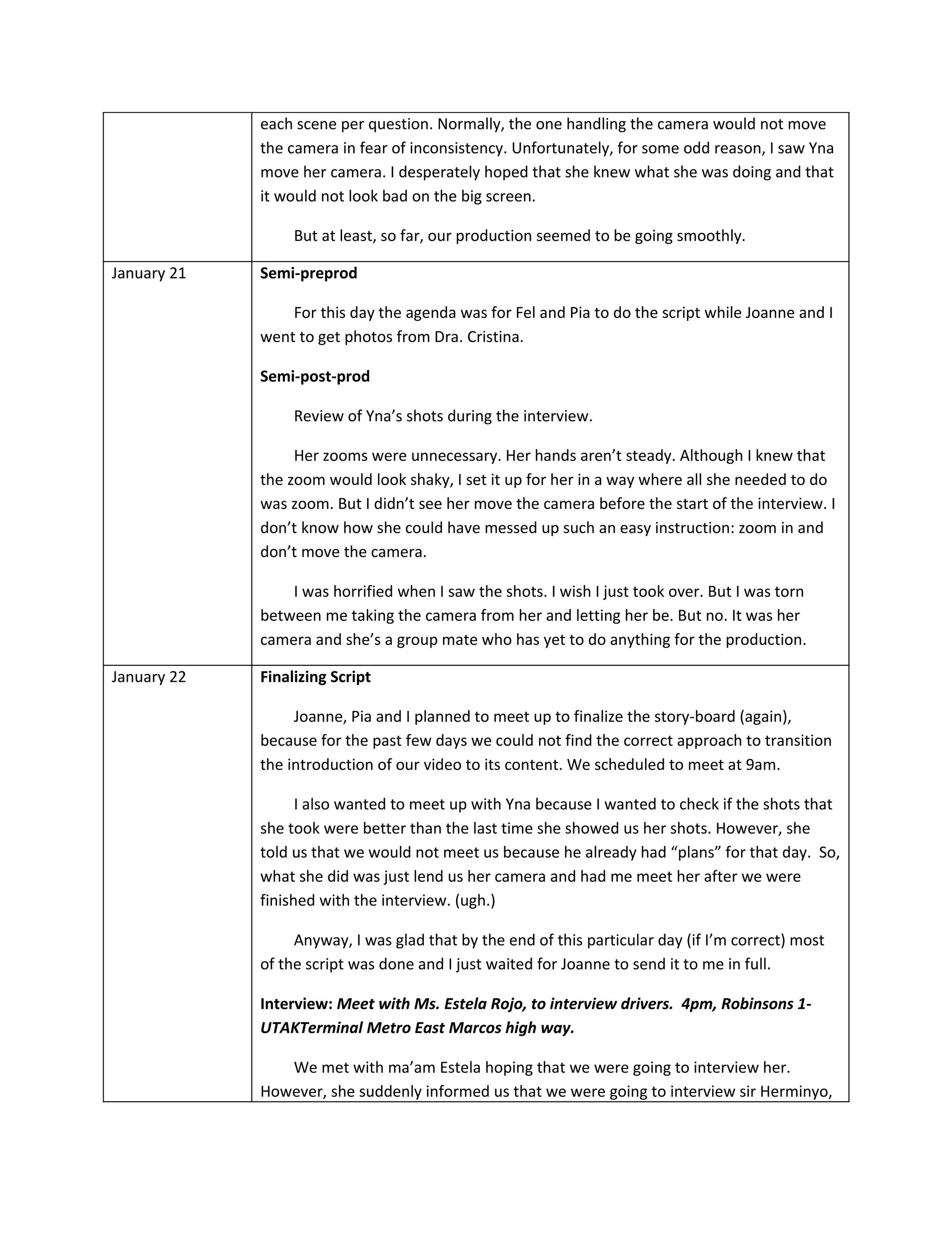 each scene per question. Normally, the one handling the camera would not move
             the camera in fear of inconsistency. Unfortunately, for some odd reason, I saw Yna
             move her camera. I desperately hoped that she knew what she was doing and that
             it would not look bad on the big screen.

                  But at least, so far, our production seemed to be going smoothly.

January 21   Semi-preprod

                 For this day the agenda was for Fel and Pia to do the script while Joanne and I
             went to get photos from Dra. Cristina.

             Semi-post-prod

                  Review of Yna’s shots during the interview.

                  Her zooms were unnecessary. Her hands aren’t steady. Although I knew that
             the zoom would look shaky, I set it up for her in a way where all she needed to do
             was zoom. But I didn’t see her move the camera before the start of the interview. I
             don’t know how she could have messed up such an easy instruction: zoom in and
             don’t move the camera.

                 I was horrified when I saw the shots. I wish I just took over. But I was torn
             between me taking the camera from her and letting her be. But no. It was her
             camera and she’s a group mate who has yet to do anything for the production.

January 22   Finalizing Script

                  Joanne, Pia and I planned to meet up to finalize the story-board (again),
             because for the past few days we could not find the correct approach to transition
             the introduction of our video to its content. We scheduled to meet at 9am.

                   I also wanted to meet up with Yna because I wanted to check if the shots that
             she took were better than the last time she showed us her shots. However, she
             told us that we would not meet us because he already had “plans” for that day. So,
             what she did was just lend us her camera and had me meet her after we were
             finished with the interview. (ugh.)

                  Anyway, I was glad that by the end of this particular day (if I’m correct) most
             of the script was done and I just waited for Joanne to send it to me in full.

             Interview: Meet with Ms. Estela Rojo, to interview drivers. 4pm, Robinsons 1-
             UTAKTerminal Metro East Marcos high way.

                We met with ma’am Estela hoping that we were going to interview her.
             However, she suddenly informed us that we were going to interview sir Herminyo,
 