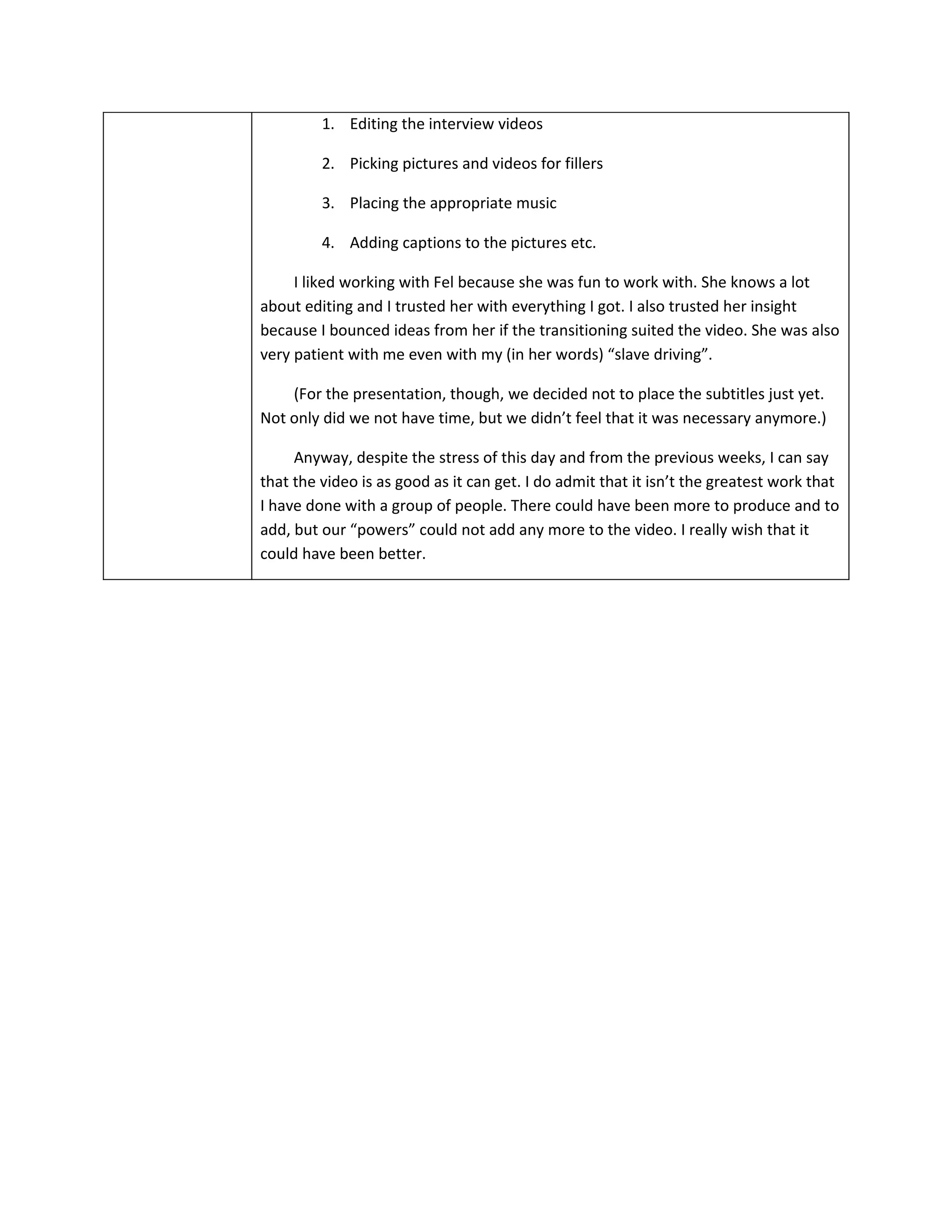 1. Editing the interview videos

         2. Picking pictures and videos for fillers

         3. Placing the appropriate music

         4. Adding captions to the pictures etc.

     I liked working with Fel because she was fun to work with. She knows a lot
about editing and I trusted her with everything I got. I also trusted her insight
because I bounced ideas from her if the transitioning suited the video. She was also
very patient with me even with my (in her words) “slave driving”.

    (For the presentation, though, we decided not to place the subtitles just yet.
Not only did we not have time, but we didn’t feel that it was necessary anymore.)

     Anyway, despite the stress of this day and from the previous weeks, I can say
that the video is as good as it can get. I do admit that it isn’t the greatest work that
I have done with a group of people. There could have been more to produce and to
add, but our “powers” could not add any more to the video. I really wish that it
could have been better.
 