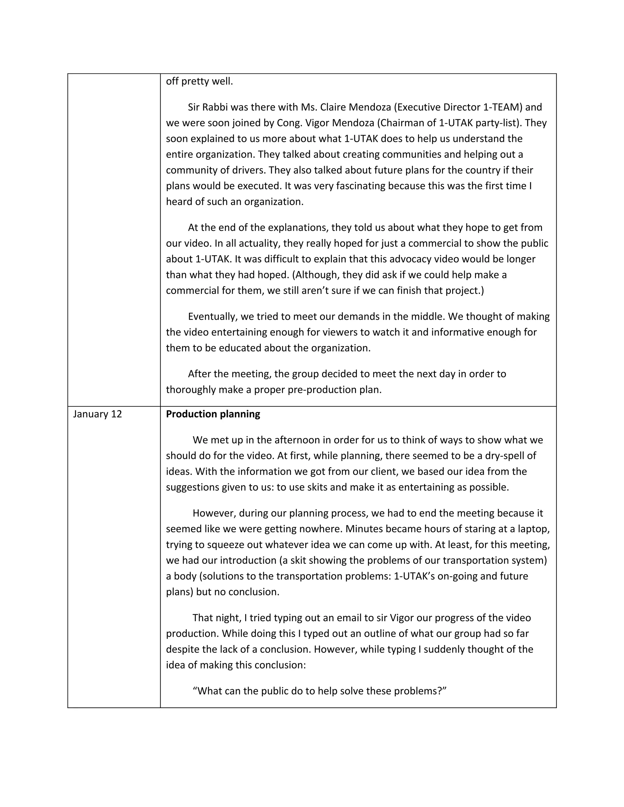 off pretty well.

                  Sir Rabbi was there with Ms. Claire Mendoza (Executive Director 1-TEAM) and
             we were soon joined by Cong. Vigor Mendoza (Chairman of 1-UTAK party-list). They
             soon explained to us more about what 1-UTAK does to help us understand the
             entire organization. They talked about creating communities and helping out a
             community of drivers. They also talked about future plans for the country if their
             plans would be executed. It was very fascinating because this was the first time I
             heard of such an organization.

                  At the end of the explanations, they told us about what they hope to get from
             our video. In all actuality, they really hoped for just a commercial to show the public
             about 1-UTAK. It was difficult to explain that this advocacy video would be longer
             than what they had hoped. (Although, they did ask if we could help make a
             commercial for them, we still aren’t sure if we can finish that project.)

                  Eventually, we tried to meet our demands in the middle. We thought of making
             the video entertaining enough for viewers to watch it and informative enough for
             them to be educated about the organization.

                 After the meeting, the group decided to meet the next day in order to
             thoroughly make a proper pre-production plan.

January 12   Production planning

                   We met up in the afternoon in order for us to think of ways to show what we
             should do for the video. At first, while planning, there seemed to be a dry-spell of
             ideas. With the information we got from our client, we based our idea from the
             suggestions given to us: to use skits and make it as entertaining as possible.

                   However, during our planning process, we had to end the meeting because it
             seemed like we were getting nowhere. Minutes became hours of staring at a laptop,
             trying to squeeze out whatever idea we can come up with. At least, for this meeting,
             we had our introduction (a skit showing the problems of our transportation system)
             a body (solutions to the transportation problems: 1-UTAK’s on-going and future
             plans) but no conclusion.

                   That night, I tried typing out an email to sir Vigor our progress of the video
             production. While doing this I typed out an outline of what our group had so far
             despite the lack of a conclusion. However, while typing I suddenly thought of the
             idea of making this conclusion:

                   “What can the public do to help solve these problems?”
 