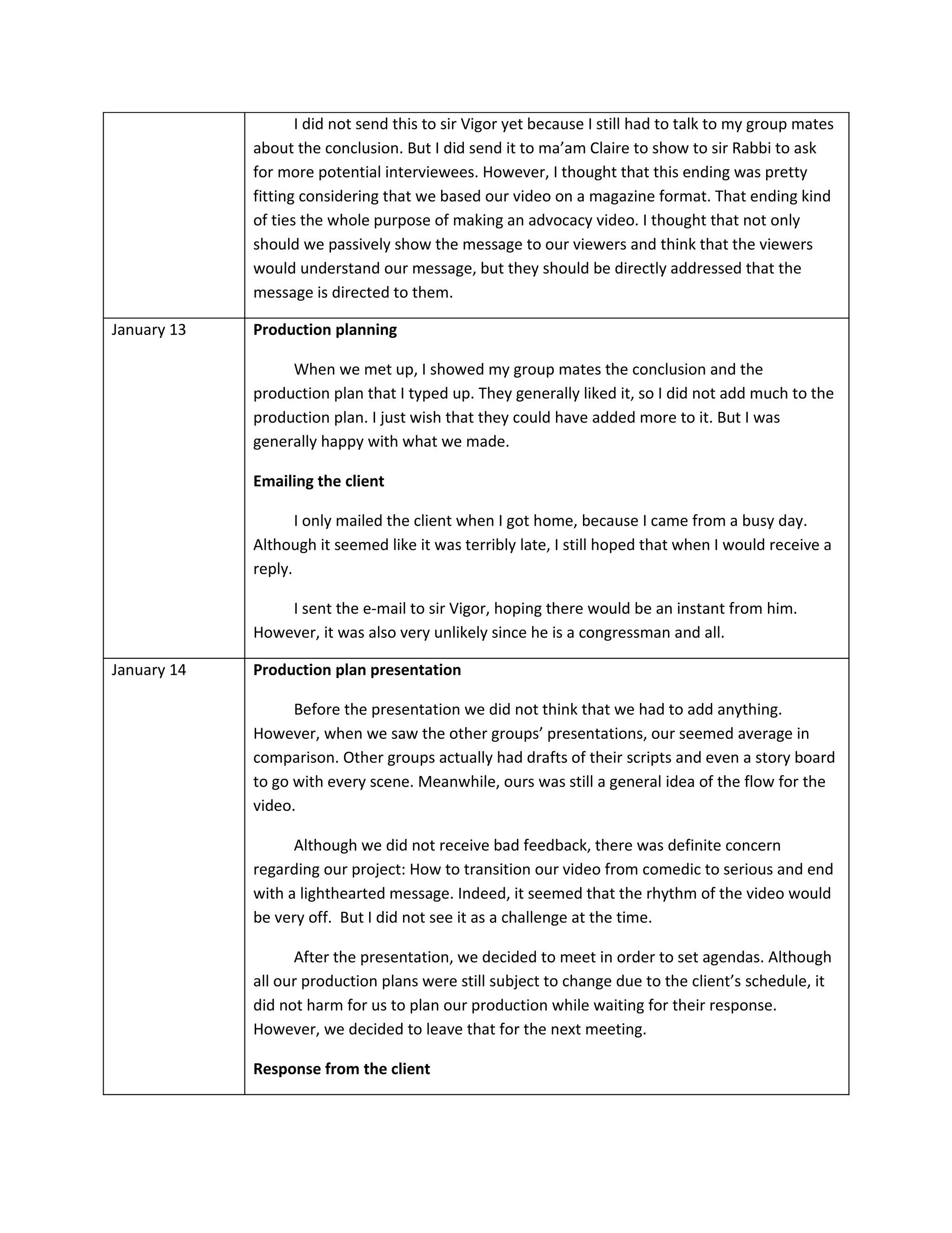 I did not send this to sir Vigor yet because I still had to talk to my group mates
             about the conclusion. But I did send it to ma’am Claire to show to sir Rabbi to ask
             for more potential interviewees. However, I thought that this ending was pretty
             fitting considering that we based our video on a magazine format. That ending kind
             of ties the whole purpose of making an advocacy video. I thought that not only
             should we passively show the message to our viewers and think that the viewers
             would understand our message, but they should be directly addressed that the
             message is directed to them.

January 13   Production planning

                  When we met up, I showed my group mates the conclusion and the
             production plan that I typed up. They generally liked it, so I did not add much to the
             production plan. I just wish that they could have added more to it. But I was
             generally happy with what we made.

             Emailing the client

                    I only mailed the client when I got home, because I came from a busy day.
             Although it seemed like it was terribly late, I still hoped that when I would receive a
             reply.

                 I sent the e-mail to sir Vigor, hoping there would be an instant from him.
             However, it was also very unlikely since he is a congressman and all.

January 14   Production plan presentation

                   Before the presentation we did not think that we had to add anything.
             However, when we saw the other groups’ presentations, our seemed average in
             comparison. Other groups actually had drafts of their scripts and even a story board
             to go with every scene. Meanwhile, ours was still a general idea of the flow for the
             video.

                   Although we did not receive bad feedback, there was definite concern
             regarding our project: How to transition our video from comedic to serious and end
             with a lighthearted message. Indeed, it seemed that the rhythm of the video would
             be very off. But I did not see it as a challenge at the time.

                   After the presentation, we decided to meet in order to set agendas. Although
             all our production plans were still subject to change due to the client’s schedule, it
             did not harm for us to plan our production while waiting for their response.
             However, we decided to leave that for the next meeting.

             Response from the client
 