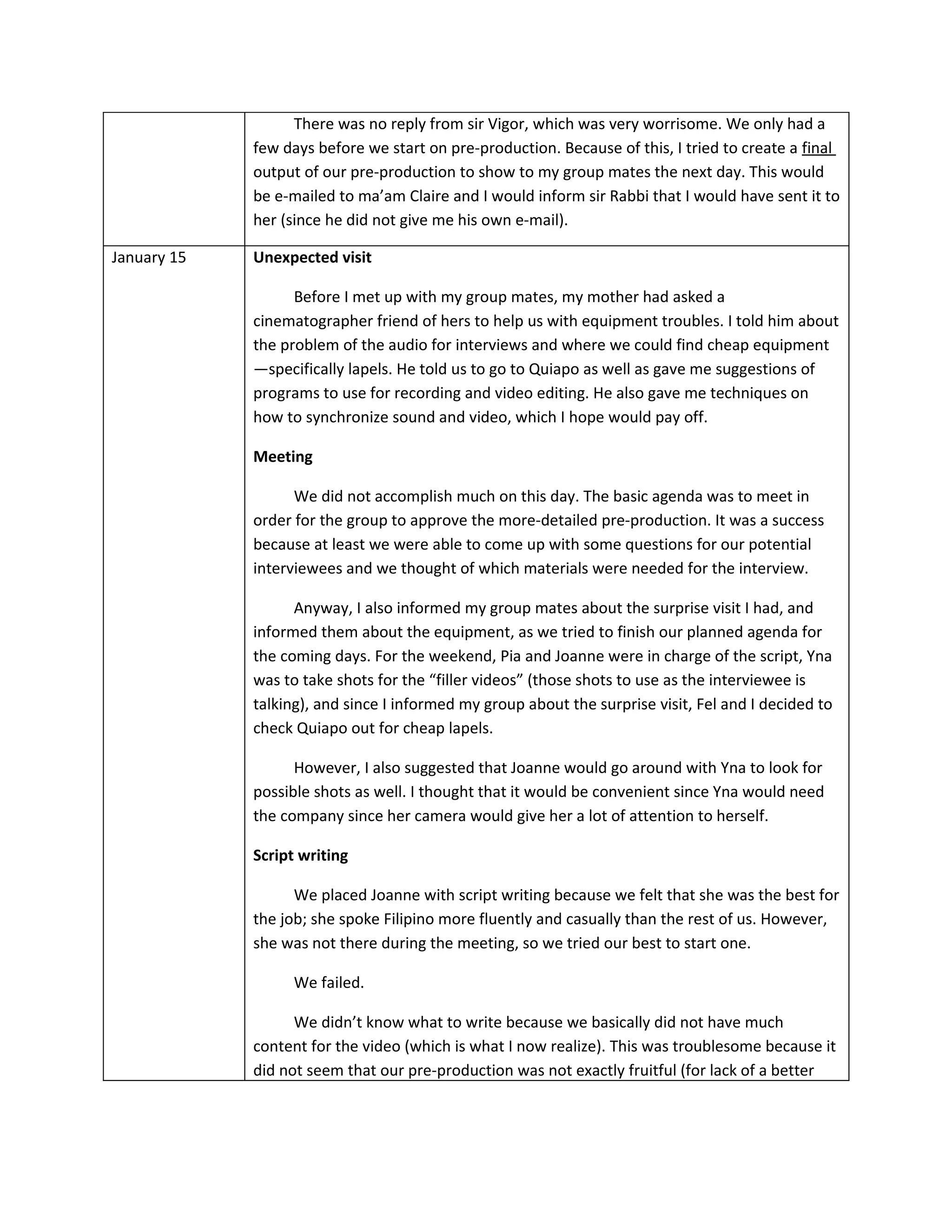 There was no reply from sir Vigor, which was very worrisome. We only had a
             few days before we start on pre-production. Because of this, I tried to create a final
             output of our pre-production to show to my group mates the next day. This would
             be e-mailed to ma’am Claire and I would inform sir Rabbi that I would have sent it to
             her (since he did not give me his own e-mail).

January 15   Unexpected visit

                   Before I met up with my group mates, my mother had asked a
             cinematographer friend of hers to help us with equipment troubles. I told him about
             the problem of the audio for interviews and where we could find cheap equipment
             —specifically lapels. He told us to go to Quiapo as well as gave me suggestions of
             programs to use for recording and video editing. He also gave me techniques on
             how to synchronize sound and video, which I hope would pay off.

             Meeting

                   We did not accomplish much on this day. The basic agenda was to meet in
             order for the group to approve the more-detailed pre-production. It was a success
             because at least we were able to come up with some questions for our potential
             interviewees and we thought of which materials were needed for the interview.

                   Anyway, I also informed my group mates about the surprise visit I had, and
             informed them about the equipment, as we tried to finish our planned agenda for
             the coming days. For the weekend, Pia and Joanne were in charge of the script, Yna
             was to take shots for the “filler videos” (those shots to use as the interviewee is
             talking), and since I informed my group about the surprise visit, Fel and I decided to
             check Quiapo out for cheap lapels.

                   However, I also suggested that Joanne would go around with Yna to look for
             possible shots as well. I thought that it would be convenient since Yna would need
             the company since her camera would give her a lot of attention to herself.

             Script writing

                   We placed Joanne with script writing because we felt that she was the best for
             the job; she spoke Filipino more fluently and casually than the rest of us. However,
             she was not there during the meeting, so we tried our best to start one.

                   We failed.

                   We didn’t know what to write because we basically did not have much
             content for the video (which is what I now realize). This was troublesome because it
             did not seem that our pre-production was not exactly fruitful (for lack of a better
 