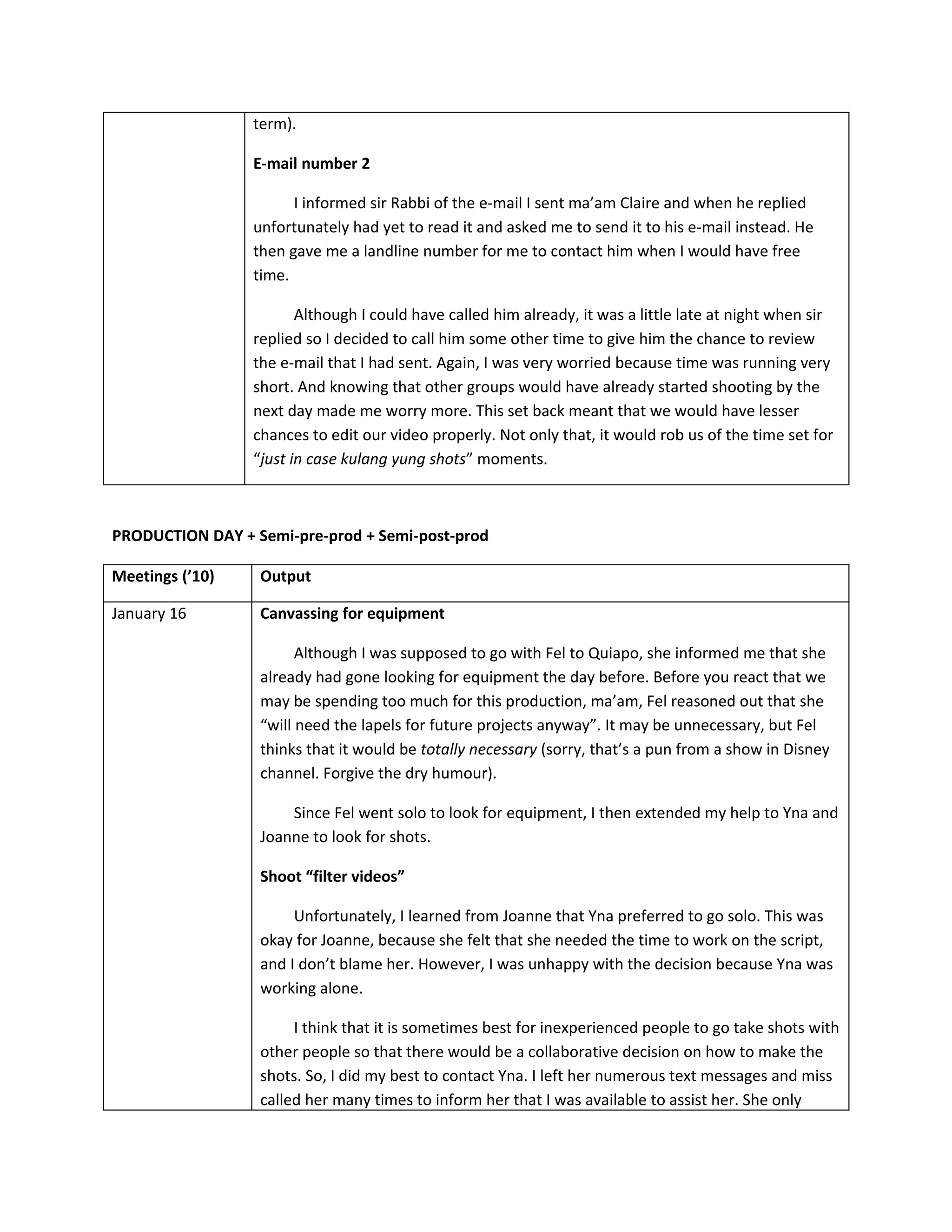 term).

                 E-mail number 2

                       I informed sir Rabbi of the e-mail I sent ma’am Claire and when he replied
                 unfortunately had yet to read it and asked me to send it to his e-mail instead. He
                 then gave me a landline number for me to contact him when I would have free
                 time.

                        Although I could have called him already, it was a little late at night when sir
                 replied so I decided to call him some other time to give him the chance to review
                 the e-mail that I had sent. Again, I was very worried because time was running very
                 short. And knowing that other groups would have already started shooting by the
                 next day made me worry more. This set back meant that we would have lesser
                 chances to edit our video properly. Not only that, it would rob us of the time set for
                 “just in case kulang yung shots” moments.



PRODUCTION DAY + Semi-pre-prod + Semi-post-prod

Meetings (’10)    Output

January 16        Canvassing for equipment

                        Although I was supposed to go with Fel to Quiapo, she informed me that she
                  already had gone looking for equipment the day before. Before you react that we
                  may be spending too much for this production, ma’am, Fel reasoned out that she
                  “will need the lapels for future projects anyway”. It may be unnecessary, but Fel
                  thinks that it would be totally necessary (sorry, that’s a pun from a show in Disney
                  channel. Forgive the dry humour).

                      Since Fel went solo to look for equipment, I then extended my help to Yna and
                  Joanne to look for shots.

                  Shoot “filter videos”

                       Unfortunately, I learned from Joanne that Yna preferred to go solo. This was
                  okay for Joanne, because she felt that she needed the time to work on the script,
                  and I don’t blame her. However, I was unhappy with the decision because Yna was
                  working alone.

                       I think that it is sometimes best for inexperienced people to go take shots with
                  other people so that there would be a collaborative decision on how to make the
                  shots. So, I did my best to contact Yna. I left her numerous text messages and miss
                  called her many times to inform her that I was available to assist her. She only
 