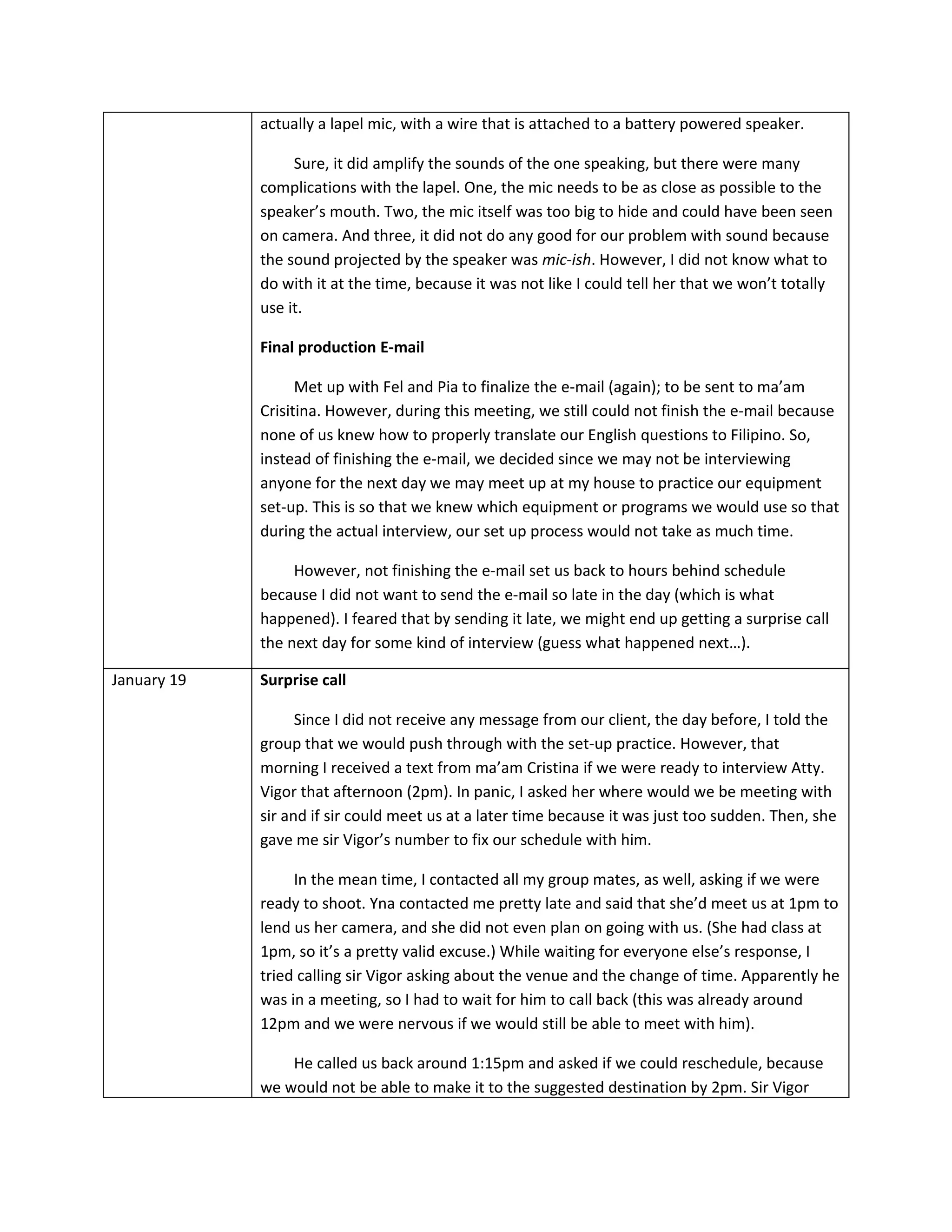 actually a lapel mic, with a wire that is attached to a battery powered speaker.

                  Sure, it did amplify the sounds of the one speaking, but there were many
             complications with the lapel. One, the mic needs to be as close as possible to the
             speaker’s mouth. Two, the mic itself was too big to hide and could have been seen
             on camera. And three, it did not do any good for our problem with sound because
             the sound projected by the speaker was mic-ish. However, I did not know what to
             do with it at the time, because it was not like I could tell her that we won’t totally
             use it.

             Final production E-mail

                   Met up with Fel and Pia to finalize the e-mail (again); to be sent to ma’am
             Crisitina. However, during this meeting, we still could not finish the e-mail because
             none of us knew how to properly translate our English questions to Filipino. So,
             instead of finishing the e-mail, we decided since we may not be interviewing
             anyone for the next day we may meet up at my house to practice our equipment
             set-up. This is so that we knew which equipment or programs we would use so that
             during the actual interview, our set up process would not take as much time.

                  However, not finishing the e-mail set us back to hours behind schedule
             because I did not want to send the e-mail so late in the day (which is what
             happened). I feared that by sending it late, we might end up getting a surprise call
             the next day for some kind of interview (guess what happened next…).

January 19   Surprise call

                   Since I did not receive any message from our client, the day before, I told the
             group that we would push through with the set-up practice. However, that
             morning I received a text from ma’am Cristina if we were ready to interview Atty.
             Vigor that afternoon (2pm). In panic, I asked her where would we be meeting with
             sir and if sir could meet us at a later time because it was just too sudden. Then, she
             gave me sir Vigor’s number to fix our schedule with him.

                  In the mean time, I contacted all my group mates, as well, asking if we were
             ready to shoot. Yna contacted me pretty late and said that she’d meet us at 1pm to
             lend us her camera, and she did not even plan on going with us. (She had class at
             1pm, so it’s a pretty valid excuse.) While waiting for everyone else’s response, I
             tried calling sir Vigor asking about the venue and the change of time. Apparently he
             was in a meeting, so I had to wait for him to call back (this was already around
             12pm and we were nervous if we would still be able to meet with him).

                 He called us back around 1:15pm and asked if we could reschedule, because
             we would not be able to make it to the suggested destination by 2pm. Sir Vigor
 