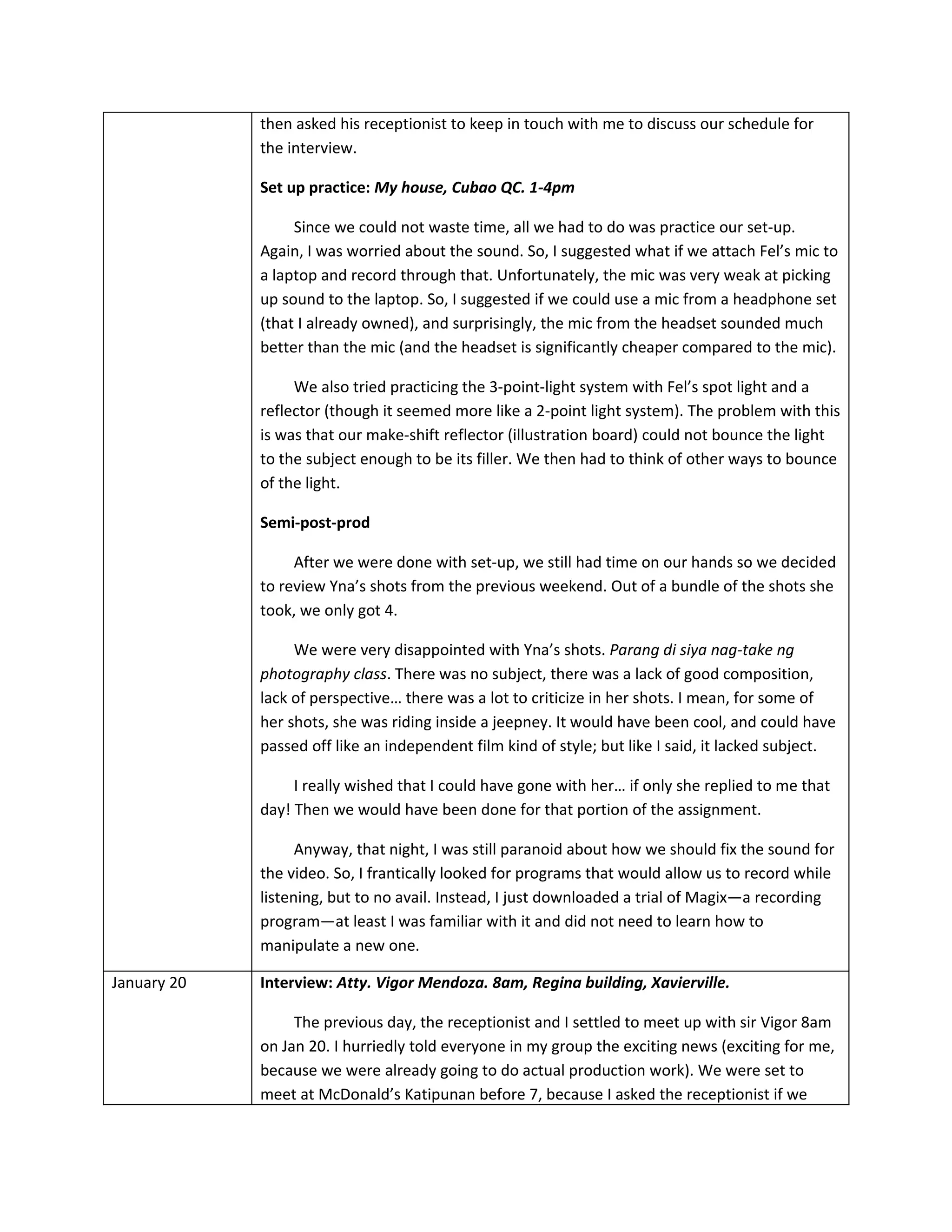then asked his receptionist to keep in touch with me to discuss our schedule for
             the interview.

             Set up practice: My house, Cubao QC. 1-4pm

                  Since we could not waste time, all we had to do was practice our set-up.
             Again, I was worried about the sound. So, I suggested what if we attach Fel’s mic to
             a laptop and record through that. Unfortunately, the mic was very weak at picking
             up sound to the laptop. So, I suggested if we could use a mic from a headphone set
             (that I already owned), and surprisingly, the mic from the headset sounded much
             better than the mic (and the headset is significantly cheaper compared to the mic).

                  We also tried practicing the 3-point-light system with Fel’s spot light and a
             reflector (though it seemed more like a 2-point light system). The problem with this
             is was that our make-shift reflector (illustration board) could not bounce the light
             to the subject enough to be its filler. We then had to think of other ways to bounce
             of the light.

             Semi-post-prod

                  After we were done with set-up, we still had time on our hands so we decided
             to review Yna’s shots from the previous weekend. Out of a bundle of the shots she
             took, we only got 4.

                  We were very disappointed with Yna’s shots. Parang di siya nag-take ng
             photography class. There was no subject, there was a lack of good composition,
             lack of perspective… there was a lot to criticize in her shots. I mean, for some of
             her shots, she was riding inside a jeepney. It would have been cool, and could have
             passed off like an independent film kind of style; but like I said, it lacked subject.

                  I really wished that I could have gone with her… if only she replied to me that
             day! Then we would have been done for that portion of the assignment.

                   Anyway, that night, I was still paranoid about how we should fix the sound for
             the video. So, I frantically looked for programs that would allow us to record while
             listening, but to no avail. Instead, I just downloaded a trial of Magix—a recording
             program—at least I was familiar with it and did not need to learn how to
             manipulate a new one.

January 20   Interview: Atty. Vigor Mendoza. 8am, Regina building, Xavierville.

                  The previous day, the receptionist and I settled to meet up with sir Vigor 8am
             on Jan 20. I hurriedly told everyone in my group the exciting news (exciting for me,
             because we were already going to do actual production work). We were set to
             meet at McDonald’s Katipunan before 7, because I asked the receptionist if we
 