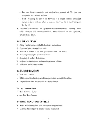 – Processor hogs – computing that requires large amounts of CPU time can
complicate the response problem.
– Cost – Reducing the cost of the hardware is a concern in many embedded
system projects; software often operates on hardware that is barely adequate
for the job.
 Embedded systems have a microprocessor/ microcontroller and a memory. Some
have a serial port or a network connection. They usually do not have keyboards,
screens or disk drives.
1.5 APPLICATIONS
1) Military and aerospace embedded software applications
2) Communication Applications
3) Industrial automation and process control software
4) Mastering the complexity of applications.
5) Reduction of product design time.
6) Real time processing of ever increasing amounts of data.
7) Intelligent, autonomous sensors.
1.6 CLASSIFICATION
 Real Time Systems.
 RTS is one which has to respond to events within a specified deadline.
 A right answer after the dead line is a wrong answer
1.6.1 RTS Classification
 Hard Real Time System
 Soft Real Time System
1.7 HARD REAL TIME SYSTEM
 "Hard" real-time systems have very narrow response time.
 Example: Nuclear power system, Cardiac pacemaker.
3
 