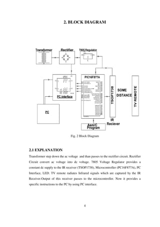 2. BLOCK DIAGRAM
Fig. 2 Block Diagram
2.1 EXPLANATION
Transformer step down the ac voltage and than passes to the rectifier circuit. Rectifier
Circuit convert ac voltage into dc voltage. 7805 Voltage Regulator provides a
constant dc supply to the IR receiver (TSOP1738), Microcontroller (PC16F877A), PC
Interface, LED. TV remote radiates Infrared signals which are captured by the IR
Receiver.Output of this receiver passes to the microcontroller. Now it provides a
specific instructions to the PC by using PC interface.
4
 