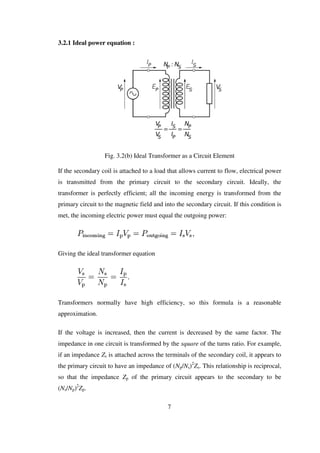 3.2.1 Ideal power equation :
Fig. 3.2(b) Ideal Transformer as a Circuit Element
If the secondary coil is attached to a load that allows current to flow, electrical power
is transmitted from the primary circuit to the secondary circuit. Ideally, the
transformer is perfectly efficient; all the incoming energy is transformed from the
primary circuit to the magnetic field and into the secondary circuit. If this condition is
met, the incoming electric power must equal the outgoing power:
Giving the ideal transformer equation
Transformers normally have high efficiency, so this formula is a reasonable
approximation.
If the voltage is increased, then the current is decreased by the same factor. The
impedance in one circuit is transformed by the square of the turns ratio. For example,
if an impedance Zs is attached across the terminals of the secondary coil, it appears to
the primary circuit to have an impedance of (Np/Ns)2
Zs. This relationship is reciprocal,
so that the impedance Zp of the primary circuit appears to the secondary to be
(Ns/Np)2
Zp.
7
 