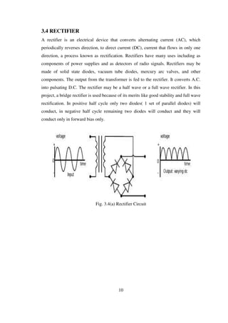 3.4 RECTIFIER
A rectifier is an electrical device that converts alternating current (AC), which
periodically reverses direction, to direct current (DC), current that flows in only one
direction, a process known as rectification. Rectifiers have many uses including as
components of power supplies and as detectors of radio signals. Rectifiers may be
made of solid state diodes, vacuum tube diodes, mercury arc valves, and other
components. The output from the transformer is fed to the rectifier. It converts A.C.
into pulsating D.C. The rectifier may be a half wave or a full wave rectifier. In this
project, a bridge rectifier is used because of its merits like good stability and full wave
rectification. In positive half cycle only two diodes( 1 set of parallel diodes) will
conduct, in negative half cycle remaining two diodes will conduct and they will
conduct only in forward bias only.
Fig. 3.4(a) Rectifier Circuit
10
 