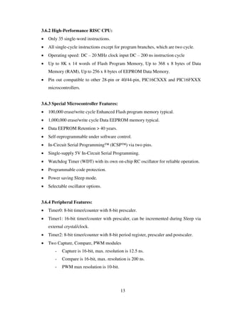 3.6.2 High-Performance RISC CPU:
 Only 35 single-word instructions.
 All single-cycle instructions except for program branches, which are two cycle.
 Operating speed: DC – 20 MHz clock input DC – 200 ns instruction cycle
 Up to 8K x 14 words of Flash Program Memory, Up to 368 x 8 bytes of Data
Memory (RAM), Up to 256 x 8 bytes of EEPROM Data Memory.
 Pin out compatible to other 28-pin or 40/44-pin, PIC16CXXX and PIC16FXXX
microcontrollers.
3.6.3 Special Microcontroller Features:
 100,000 erase/write cycle Enhanced Flash program memory typical.
 1,000,000 erase/write cycle Data EEPROM memory typical.
 Data EEPROM Retention > 40 years.
 Self-reprogrammable under software control.
 In-Circuit Serial Programming™ (ICSP™) via two pins.
 Single-supply 5V In-Circuit Serial Programming.
 Watchdog Timer (WDT) with its own on-chip RC oscillator for reliable operation.
 Programmable code protection.
 Power saving Sleep mode.
 Selectable oscillator options.
3.6.4 Peripheral Features:
 Timer0: 8-bit timer/counter with 8-bit prescaler.
 Timer1: 16-bit timer/counter with prescaler, can be incremented during Sleep via
external crystal/clock.
 Timer2: 8-bit timer/counter with 8-bit period register, prescaler and postscaler.
 Two Capture, Compare, PWM modules
- Capture is 16-bit, max. resolution is 12.5 ns.
- Compare is 16-bit, max. resolution is 200 ns.
- PWM max resolution is 10-bit.
13
 