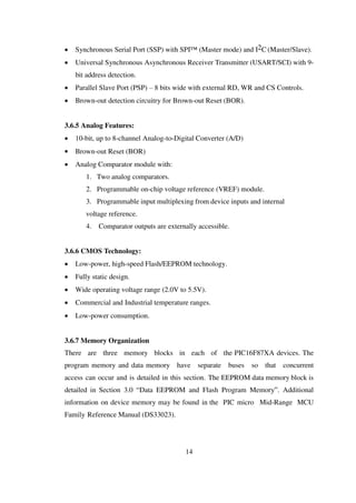  Synchronous Serial Port (SSP) with SPI™ (Master mode) and I2C (Master/Slave).
 Universal Synchronous Asynchronous Receiver Transmitter (USART/SCI) with 9-
bit address detection.
 Parallel Slave Port (PSP) – 8 bits wide with external RD, WR and CS Controls.
 Brown-out detection circuitry for Brown-out Reset (BOR).
3.6.5 Analog Features:
 10-bit, up to 8-channel Analog-to-Digital Converter (A/D)
 Brown-out Reset (BOR)
 Analog Comparator module with:
1. Two analog comparators.
2. Programmable on-chip voltage reference (VREF) module.
3. Programmable input multiplexing from device inputs and internal
voltage reference.
4. Comparator outputs are externally accessible.
3.6.6 CMOS Technology:
 Low-power, high-speed Flash/EEPROM technology.
 Fully static design.
 Wide operating voltage range (2.0V to 5.5V).
 Commercial and Industrial temperature ranges.
 Low-power consumption.
3.6.7 Memory Organization
There are three memory blocks in each of the PIC16F87XA devices. The
program memory and data memory have separate buses so that concurrent
access can occur and is detailed in this section. The EEPROM data memory block is
detailed in Section 3.0 “Data EEPROM and Flash Program Memory”. Additional
information on device memory may be found in the PIC micro Mid-Range MCU
Family Reference Manual (DS33023).
14
 