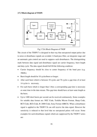 3.7.3 Block diagram of TSOP:
Fig.3.7(b) Block Diagram of TSOP
The circuit of the TSOP17 is designed in that way that unexpected output pulses due
to noise or disturbance signals are avoided. A band pass filter, an integrator stage and
an automatic gain control are used to suppress such disturbances. The distinguishing
mark between data signal and disturbance signal are carrier frequency, burst length
and duty cycle. The data signal should full fill the following condition:
 Carrier frequency should be close to center frequency of the band pass (e.g.
38kHz).
 Burst length should be 10 cycles/burst or longer.
 After each burst which is between 10 cycles and 70 cycles a gap time of at least
14 cycles is necessary.
 For each burst which is longer than 1.8ms a corresponding gap time is necessary
at some time in the data stream. This gap time should have at least same length as
the burst.
 Up to 1400 short bursts per second can be received continuously. Some examples
for suitable data format are: NEC Code, Toshiba Micom Format, Sharp Code,
RC5 Code, RC6 Code, R–2000 Code, Sony Format (SIRCS). When a disturbance
signal is applied to the TSOP17.It can still receive the data signal. However the
sensitivity is reduced to that level that no unexpected pulses will occur. Some
examples for such disturbance signals which are suppressed by the TSOP17 series
are:
16
 