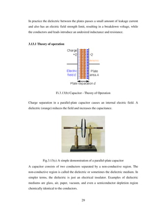 In practice the dielectric between the plates passes a small amount of leakage current
and also has an electric field strength limit, resulting in a breakdown voltage, while
the conductors and leads introduce an undesired inductance and resistance.
3.13.1 Theory of operation
Fi.3.13(b) Capacitor - Theory of Operation
Charge separation in a parallel-plate capacitor causes an internal electric field. A
dielectric (orange) reduces the field and increases the capacitance.
Fig.3.13(c) A simple demonstration of a parallel-plate capacitor
A capacitor consists of two conductors separated by a non-conductive region. The
non-conductive region is called the dielectric or sometimes the dielectric medium. In
simpler terms, the dielectric is just an electrical insulator. Examples of dielectric
mediums are glass, air, paper, vacuum, and even a semiconductor depletion region
chemically identical to the conductors.
29
 