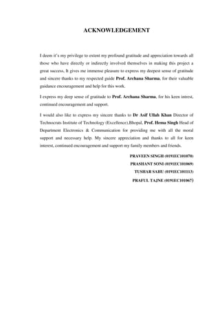 ACKNOWLEDGEMENT
I deem it’s my privilege to extent my profound gratitude and appreciation towards all
those who have directly or indirectly involved themselves in making this project a
great success, It gives me immense pleasure to express my deepest sense of gratitude
and sincere thanks to my respected guide Prof. Archana Sharma, for their valuable
guidance encouragement and help for this work.
I express my deep sense of gratitude to Prof. Archana Sharma, for his keen intrest,
continued encouragement and support.
I would also like to express my sincere thanks to Dr Asif Ullah Khan Director of
Technocrats Institute of Technology (Excellence),Bhopal, Prof. Hema Singh Head of
Department Electronics & Communication for providing me with all the moral
support and necessary help. My sincere appreciation and thanks to all for keen
interest, continued encouragement and support my family members and friends.
PRAVEEN SINGH (0191EC101070)
PRASHANT SONI (0191EC101069)
TUSHAR SAHU (0191EC101113)
PRAFUL TAJNE (0191EC101067)
 