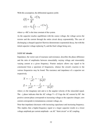 With this assumption, the differential equation yields
where τ0 = RC is the time constant of the system.
As the capacitor reaches equilibrium with the source voltage, the voltage across the
resistor and the current through the entire circuit decay exponentially. The case of
discharging a charged capacitor likewise demonstrates exponential decay, but with the
initial capacitor voltage replacing V0 and the final voltage being zero.
3.13.5 AC circuits
Impedance, the vector sum of reactance and resistance, describes the phase difference
and the ratio of amplitudes between sinusoidally varying voltage and sinusoidally
varying current at a given frequency. Fourier analysis allows any signal to be
constructed from a spectrum of frequencies, whence the circuit's reaction to the
various frequencies may be found. The reactance and impedance of a capacitor are
respectively
where j is the imaginary unit and ω is the angular velocity of the sinusoidal signal.
The - j phase indicates that the AC voltage V = Z I lags the AC current by 90°: the
positive current phase corresponds to increasing voltage as the capacitor charges; zero
current corresponds to instantaneous constant voltage, etc.
Note that impedance decreases with increasing capacitance and increasing frequency.
This implies that a higher-frequency signal or a larger capacitor results in a lower
voltage amplitude per current amplitude—an AC "short circuit" or AC coupling.
32
 