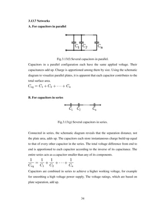 3.13.7 Networks
A. For capacitors in parallel
Fig.3.13(f) Several capacitors in parallel.
Capacitors in a parallel configuration each have the same applied voltage. Their
capacitances add up. Charge is apportioned among them by size. Using the schematic
diagram to visualize parallel plates, it is apparent that each capacitor contributes to the
total surface area.
B. For capacitors in series
Fig.3.13(g) Several capacitors in series.
Connected in series, the schematic diagram reveals that the separation distance, not
the plate area, adds up. The capacitors each store instantaneous charge build-up equal
to that of every other capacitor in the series. The total voltage difference from end to
end is apportioned to each capacitor according to the inverse of its capacitance. The
entire series acts as a capacitor smaller than any of its components.
Capacitors are combined in series to achieve a higher working voltage, for example
for smoothing a high voltage power supply. The voltage ratings, which are based on
plate separation, add up.
34
 