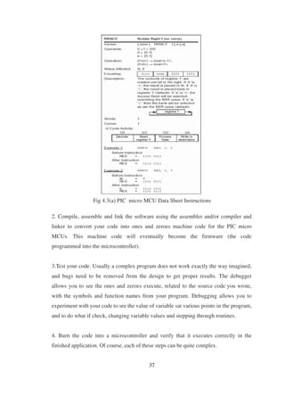 Fig 4.3(a) PIC micro MCU Data Sheet Instructions
2. Compile, assemble and link the software using the assembler and/or compiler and
linker to convert your code into ones and zeroes machine code for the PIC micro
MCUs. This machine code will eventually become the firmware (the code
programmed into the microcontroller).
3.Test your code. Usually a complex program does not work exactly the way imagined,
and bugs need to be removed from the design to get proper results. The debugger
allows you to see the ones and zeroes execute, related to the source code you wrote,
with the symbols and function names from your program. Debugging allows you to
experiment with your code to see the value of variable sat various points in the program,
and to do what if check, changing variable values and stepping through routines.
4. Burn the code into a microcontroller and verify that it executes correctly in the
finished application. Of course, each of these steps can be quite complex.
37
 