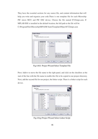 They have the essential sections for any source file, and contain information that will
help you write and organize your code.There is one template file for each Microchip
PIC micro MCU and PIC DSC device. Choose the file named 8722tmpo.asm. If
MPLAB IDE is installed in the default location, the full path to the file will be:
C:ProgramFilesMicrochipMPASM SuiteTemplateObject8722tmpo.asm
Fig.4.8(f) Project Wizard Select Template File
Press Add>> to move the file name to the right panel, and click on the checkbox at the
start of the line with the file name to enable this file to be copied to our project directory.
Next, add the second file for our project, the linker script. There is a linker script for each
device.
Fig.4.8(g) Project Wizard Select Linker Script
46
 