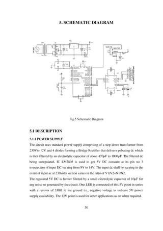 5. SCHEMATIC DIAGRAM
Fig.5 Schematic Diagram
5.1 DESCRIPTION
5.1.1 POWER SUPPLY
The circuit uses standard power supply comprising of a step-down transformer from
230Vto 12V and 4 diodes forming a Bridge Rectifier that delivers pulsating dc which
is then filtered by an electrolytic capacitor of about 470µF to 1000µF. The filtered dc
being unregulated, IC LM7805 is used to get 5V DC constant at its pin no 3
irrespective of input DC varying from 9V to 14V. The input dc shall be varying in the
event of input ac at 230volts section varies in the ratio of V1/V2=N1/N2.
The regulated 5V DC is further filtered by a small electrolytic capacitor of 10µF for
any noise so generated by the circuit. One LED is connected of this 5V point in series
with a resistor of 330Ω to the ground i.e., negative voltage to indicate 5V power
supply availability. The 12V point is used for other applications as on when required.
50
 