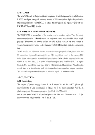 5.1.2 MAX232
The MAX232 used in the project is an integrated circuit that converts signals from an
RS-232 serial port to signals suitable for use in TTL compatible digital logic circuits
like microcontroller. The MAX232 is a dual driver/receiver and typically converts the
RX, TX, CTS and RTS signals
5.1.3 BRIEF EXPLANATION OF TSOP 1738
The TSOP 1738 is a member of IR remote control receiver series. This IR sensor
module consists of a PIN diode and a pre amplifier which are embedded into a single
package. The output of TSOP is active low and it gives +5V in off state. When IR
waves, from a source, with a centre frequency of 38 kHz incident on it, its output goes
low.
TSOP module has an inbuilt control circuit for amplifying the coded pulses from the
IR transmitter. A signal is generated when PIN photodiode receives the signals. This
input signal is received by an automatic gain control (AGC). For a range of inputs, the
output is fed back to AGC in order to adjust the gain to a suitable level. The signal
from AGC is passed to a band pass filter to filter undesired frequencies. After this, the
signal goes to a demodulator and this demodulated output drives an npn transistor.
The collector output of the transistor is obtained at pin 3 of TSOP module.
5.2 OPERATION
5.2.1 Connections
The output of power supply which is 5v is connected to the 11&32 pin of pic
microcontroller & Gnd is connected to 12&31 pin of pic microcontroller. Pins 25, 26
of pic microcontroller are connected to pins 11 & 12 of Max232.
Pins 13 and 14 of Max232 are given to pins 2 and 3 of DB9 connector. Pin 33 of pic
microcontroller are given to 3rd
pin of TSOP1738.
51
 