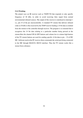 5.2.2 Working
The project uses an IR receiver such as TSOP1738 that responds to only specific
frequency of 38 kHz, in order to avoid receiving false signal from normal
environmental infrared sources. The output of this receiver is interfaced to interrupt 1
i.e., pin 33 of the pic microcontroller. A standard TV remote that delivers infrared
codes at 38 kHz is thus received by the TSOP receiver feeding a 14 bit data so emitted
from the remote to the controller through receiver. The program is so returned that it
recognizes the 14 bit data relating to a particular number being pressed at the
remote.Here the channel ON & OFF buttons and volume low to volume high buttons
of the TV remote buttons are used for sending specific 14 bit data to pin – 33 of PIC
MC. Software used at the PC receives these commands the serial port being connected
to the MC through MAX232, RS232 interface. Thus the TV remote works like a
mouse from a distance.
52
 