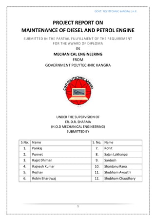 GOVT. POLYTECHNIC KANGRA | H.P.
1
PROJECT REPORT ON
MAINTENANCE OF DIESEL AND PETROL ENGINE
SUBMITTED IN THE PARTIAL FULFILLMENT OF THE REQUIREMENT
FOR THE AWARD OF DIPLOMA
IN
MECHANICAL ENGINEERING
FROM
GOVERNMENT POLYTECHNIC KANGRA
UNDER THE SUPERVISION OF
ER. D.R. SHARMA
(H.O.D MECHANICAL ENGINEERING)
SUBMITTED BY
S.No. Name S. No. Name
1. Pankaj 7. Rohit
2. Punnet 8. Sajan Lakhanpal
3. Rajat Dhiman 9. Santosh
4. Rajnesh Kumar 10. Shantanu Rana
5. Reshav 11. Shubham Awasthi
6. Robin Bhardwaj 12. Shubham Chaudhary
 