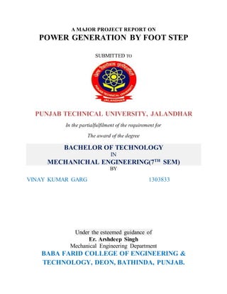 A MAJOR PROJECT REPORT ON
POWER GENERATION BY FOOT STEP
SUBMITTED TO
PUNJAB TECHNICAL UNIVERSITY, JALANDHAR
In the partialfulfilment of the requirement for
The award of the degree
BACHELOR OF TECHNOLOGY
IN
MECHANICHAL ENGINEERING(7TH
SEM)
BY
VINAY KUMAR GARG 1303833
Under the esteemed guidance of
Er. Arshdeep Singh
Mechanical Engineering Department
BABA FARID COLLEGE OF ENGINEERING &
TECHNOLOGY, DEON, BATHINDA, PUNJAB.
 