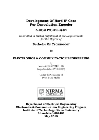 Development Of Hard IP Core
For Convolution Encoder
A Major Project Report
Submitted in Partial Fulfillment of the Requirements
for the Degree of
Bachelor OF TECHNOLOGY
IN
ELECTRONICS & COMMUNICATION ENGINEERING
By
Vora Archit (09BEC101)
Kapadia Aalay (09BEC025)
Under the Guidance of
Prof. Usha Mehta
Department of Electrical Engineering
Electronics & Communication Engineering Program
Institute of Technology, Nirma University
Ahmedabad-382481
May 2013
 