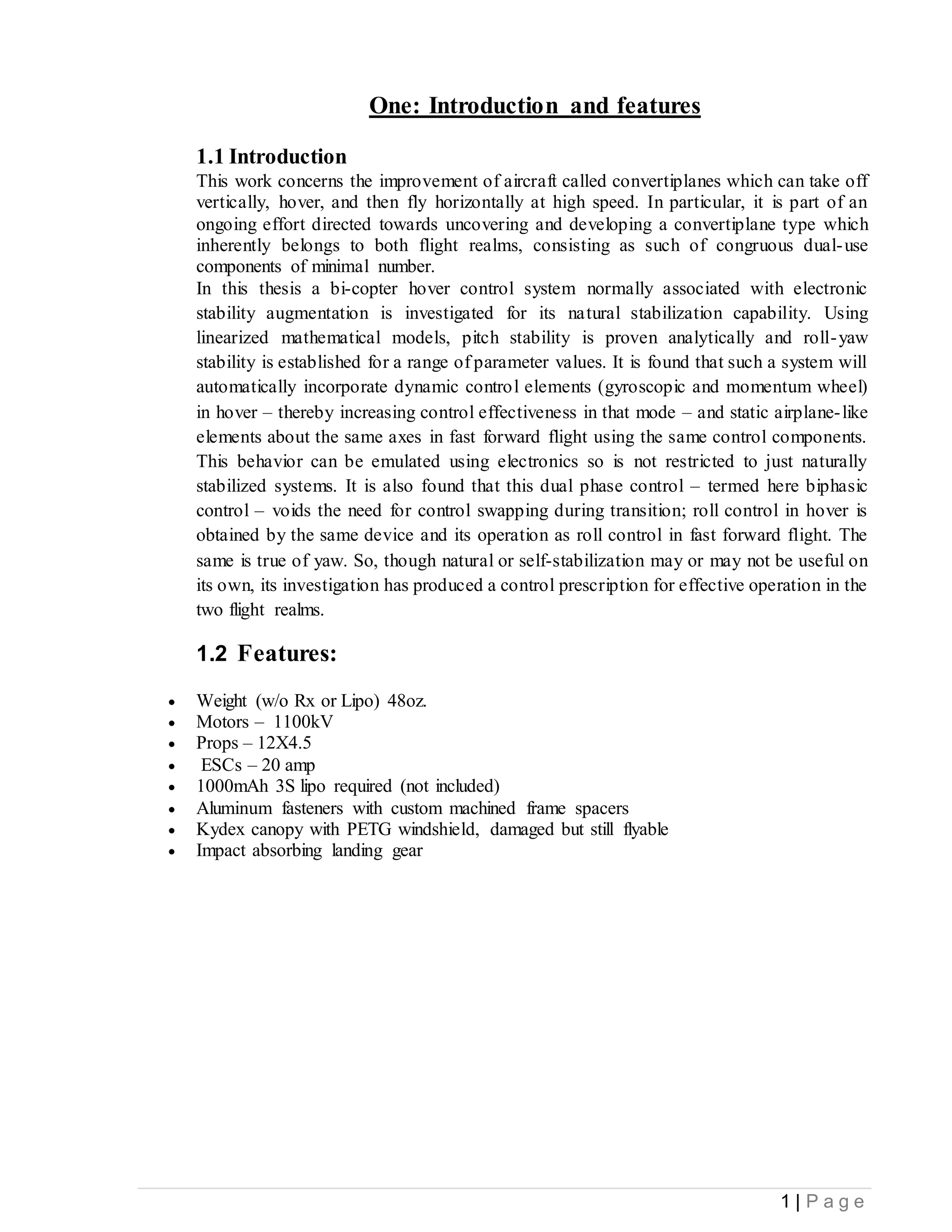1 | P a g e
One: Introduction and features
1.1 Introduction
This work concerns the improvement of aircraft called convertiplanes which can take off
vertically, hover, and then fly horizontally at high speed. In particular, it is part of an
ongoing effort directed towards uncovering and developing a convertiplane type which
inherently belongs to both flight realms, consisting as such of congruous dual-use
components of minimal number.
In this thesis a bi-copter hover control system normally associated with electronic
stability augmentation is investigated for its natural stabilization capability. Using
linearized mathematical models, pitch stability is proven analytically and roll-yaw
stability is established for a range of parameter values. It is found that such a system will
automatically incorporate dynamic control elements (gyroscopic and momentum wheel)
in hover – thereby increasing control effectiveness in that mode – and static airplane-like
elements about the same axes in fast forward flight using the same control components.
This behavior can be emulated using electronics so is not restricted to just naturally
stabilized systems. It is also found that this dual phase control – termed here biphasic
control – voids the need for control swapping during transition; roll control in hover is
obtained by the same device and its operation as roll control in fast forward flight. The
same is true of yaw. So, though natural or self-stabilization may or may not be useful on
its own, its investigation has produced a control prescription for effective operation in the
two flight realms.
1.2 Features:
 Weight (w/o Rx or Lipo) 48oz.
 Motors – 1100kV
 Props – 12X4.5
 ESCs – 20 amp
 1000mAh 3S lipo required (not included)
 Aluminum fasteners with custom machined frame spacers
 Kydex canopy with PETG windshield, damaged but still flyable
 Impact absorbing landing gear
 
