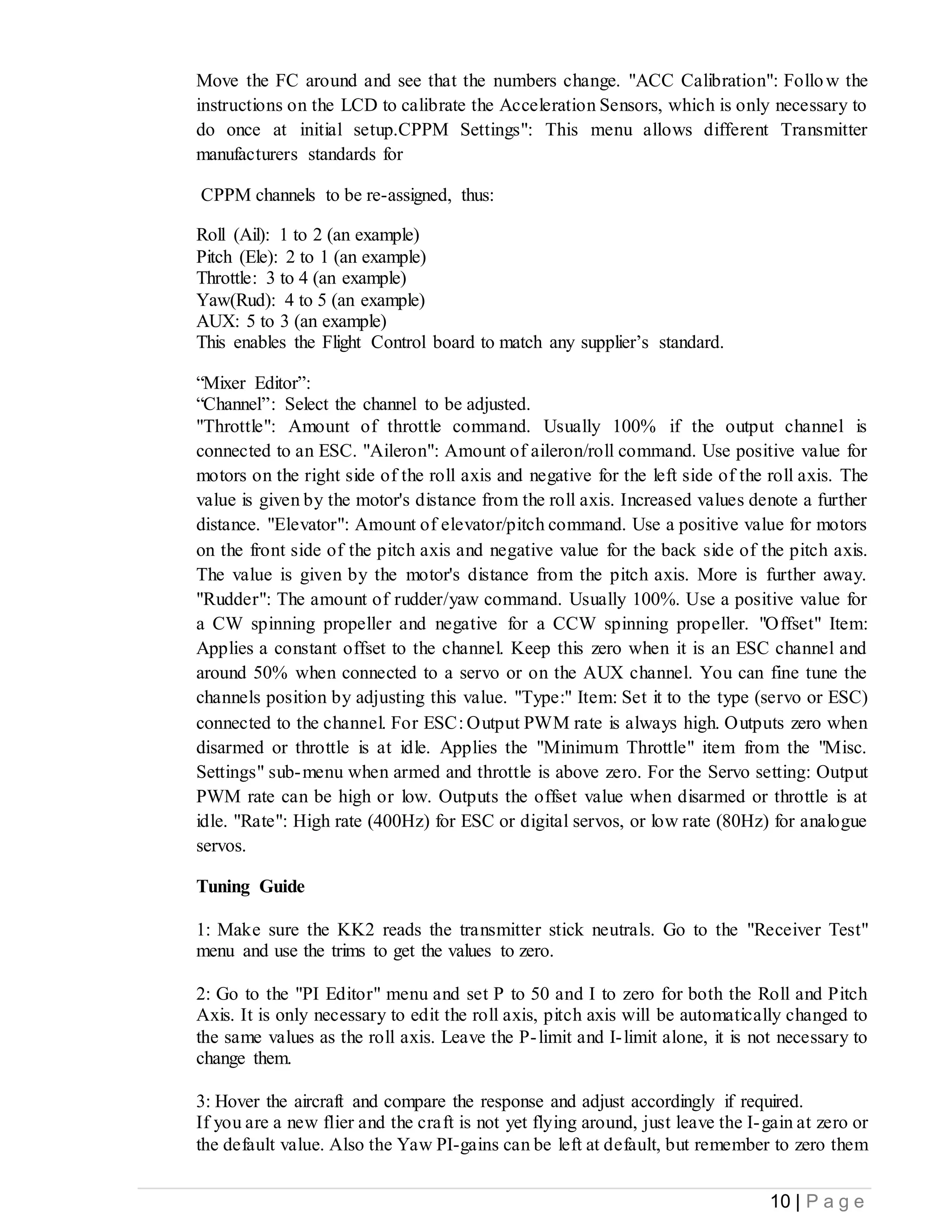 10 | P a g e
Move the FC around and see that the numbers change. "ACC Calibration": Follow the
instructions on the LCD to calibrate the Acceleration Sensors, which is only necessary to
do once at initial setup.CPPM Settings": This menu allows different Transmitter
manufacturers standards for
CPPM channels to be re-assigned, thus:
Roll (Ail): 1 to 2 (an example)
Pitch (Ele): 2 to 1 (an example)
Throttle: 3 to 4 (an example)
Yaw(Rud): 4 to 5 (an example)
AUX: 5 to 3 (an example)
This enables the Flight Control board to match any supplier’s standard.
“Mixer Editor”:
“Channel”: Select the channel to be adjusted.
"Throttle": Amount of throttle command. Usually 100% if the output channel is
connected to an ESC. "Aileron": Amount of aileron/roll command. Use positive value for
motors on the right side of the roll axis and negative for the left side of the roll axis. The
value is given by the motor's distance from the roll axis. Increased values denote a further
distance. "Elevator": Amount of elevator/pitch command. Use a positive value for motors
on the front side of the pitch axis and negative value for the back side of the pitch axis.
The value is given by the motor's distance from the pitch axis. More is further away.
"Rudder": The amount of rudder/yaw command. Usually 100%. Use a positive value for
a CW spinning propeller and negative for a CCW spinning propeller. "Offset" Item:
Applies a constant offset to the channel. Keep this zero when it is an ESC channel and
around 50% when connected to a servo or on the AUX channel. You can fine tune the
channels position by adjusting this value. "Type:" Item: Set it to the type (servo or ESC)
connected to the channel. For ESC: Output PWM rate is always high. Outputs zero when
disarmed or throttle is at idle. Applies the "Minimum Throttle" item from the "Misc.
Settings" sub-menu when armed and throttle is above zero. For the Servo setting: Output
PWM rate can be high or low. Outputs the offset value when disarmed or throttle is at
idle. "Rate": High rate (400Hz) for ESC or digital servos, or low rate (80Hz) for analogue
servos.
Tuning Guide
1: Make sure the KK2 reads the transmitter stick neutrals. Go to the "Receiver Test"
menu and use the trims to get the values to zero.
2: Go to the "PI Editor" menu and set P to 50 and I to zero for both the Roll and Pitch
Axis. It is only necessary to edit the roll axis, pitch axis will be automatically changed to
the same values as the roll axis. Leave the P-limit and I-limit alone, it is not necessary to
change them.
3: Hover the aircraft and compare the response and adjust accordingly if required.
If you are a new flier and the craft is not yet flying around, just leave the I-gain at zero or
the default value. Also the Yaw PI-gains can be left at default, but remember to zero them
 