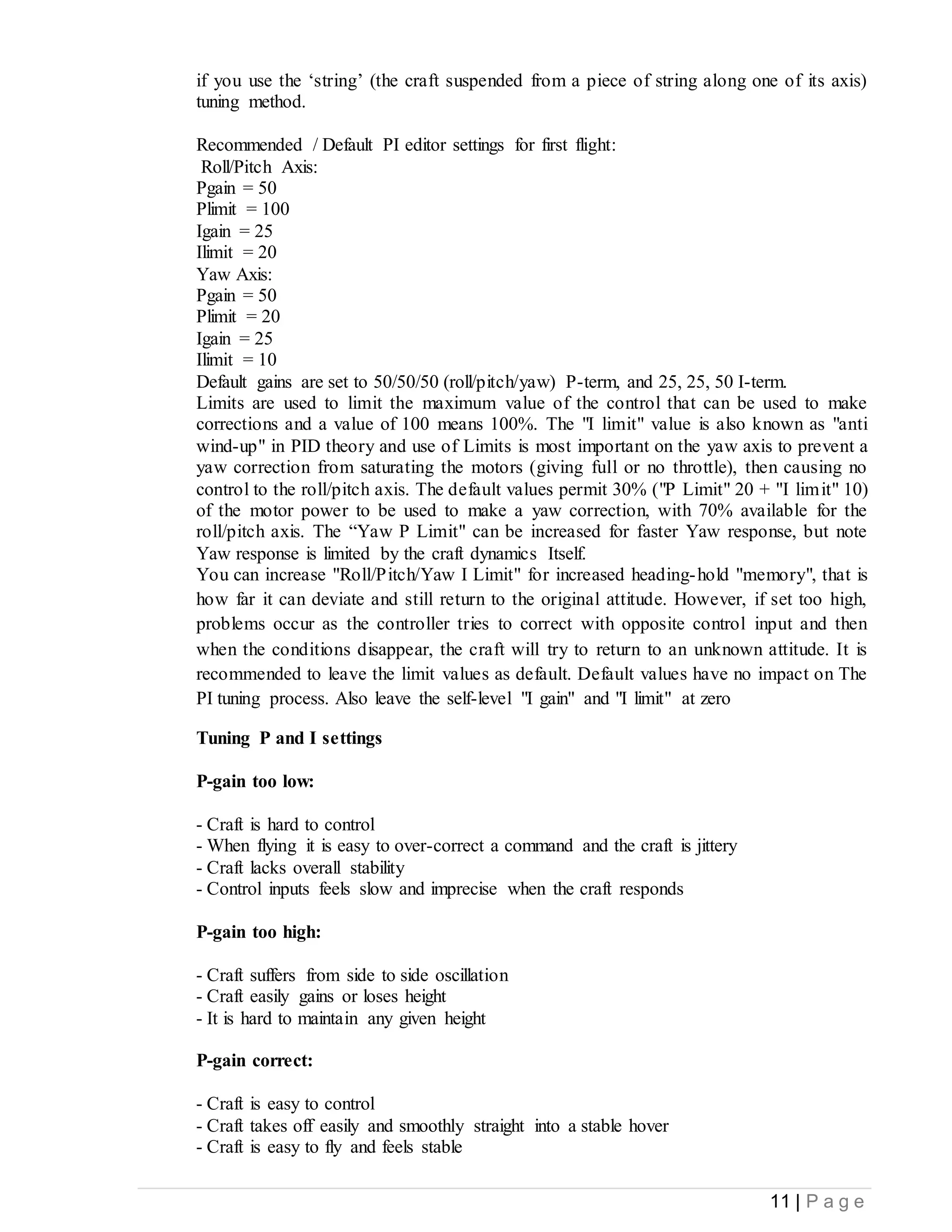 11 | P a g e
if you use the ‘string’ (the craft suspended from a piece of string along one of its axis)
tuning method.
Recommended / Default PI editor settings for first flight:
Roll/Pitch Axis:
Pgain = 50
Plimit = 100
Igain = 25
Ilimit = 20
Yaw Axis:
Pgain = 50
Plimit = 20
Igain = 25
Ilimit = 10
Default gains are set to 50/50/50 (roll/pitch/yaw) P-term, and 25, 25, 50 I-term.
Limits are used to limit the maximum value of the control that can be used to make
corrections and a value of 100 means 100%. The "I limit" value is also known as "anti
wind-up" in PID theory and use of Limits is most important on the yaw axis to prevent a
yaw correction from saturating the motors (giving full or no throttle), then causing no
control to the roll/pitch axis. The default values permit 30% ("P Limit" 20 + "I limit" 10)
of the motor power to be used to make a yaw correction, with 70% available for the
roll/pitch axis. The “Yaw P Limit" can be increased for faster Yaw response, but note
Yaw response is limited by the craft dynamics Itself.
You can increase "Roll/Pitch/Yaw I Limit" for increased heading-hold "memory", that is
how far it can deviate and still return to the original attitude. However, if set too high,
problems occur as the controller tries to correct with opposite control input and then
when the conditions disappear, the craft will try to return to an unknown attitude. It is
recommended to leave the limit values as default. Default values have no impact on The
PI tuning process. Also leave the self-level "I gain" and "I limit" at zero
Tuning P and I settings
P-gain too low:
- Craft is hard to control
- When flying it is easy to over-correct a command and the craft is jittery
- Craft lacks overall stability
- Control inputs feels slow and imprecise when the craft responds
P-gain too high:
- Craft suffers from side to side oscillation
- Craft easily gains or loses height
- It is hard to maintain any given height
P-gain correct:
- Craft is easy to control
- Craft takes off easily and smoothly straight into a stable hover
- Craft is easy to fly and feels stable
 