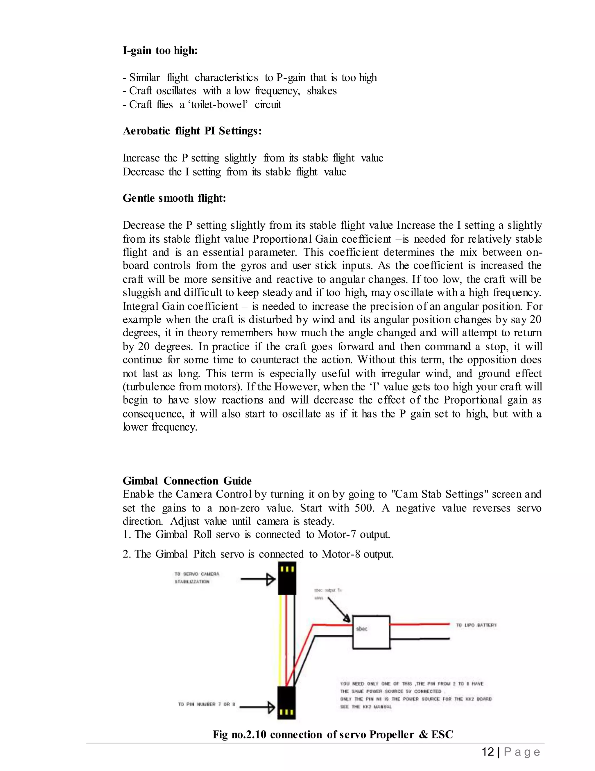 12 | P a g e
I-gain too high:
- Similar flight characteristics to P-gain that is too high
- Craft oscillates with a low frequency, shakes
- Craft flies a ‘toilet-bowel’ circuit
Aerobatic flight PI Settings:
Increase the P setting slightly from its stable flight value
Decrease the I setting from its stable flight value
Gentle smooth flight:
Decrease the P setting slightly from its stable flight value Increase the I setting a slightly
from its stable flight value Proportional Gain coefficient –is needed for relatively stable
flight and is an essential parameter. This coefficient determines the mix between on-
board controls from the gyros and user stick inputs. As the coefficient is increased the
craft will be more sensitive and reactive to angular changes. If too low, the craft will be
sluggish and difficult to keep steady and if too high, may oscillate with a high frequency.
Integral Gain coefficient – is needed to increase the precision of an angular position. For
example when the craft is disturbed by wind and its angular position changes by say 20
degrees, it in theory remembers how much the angle changed and will attempt to return
by 20 degrees. In practice if the craft goes forward and then command a stop, it will
continue for some time to counteract the action. Without this term, the opposition does
not last as long. This term is especially useful with irregular wind, and ground effect
(turbulence from motors). If the However, when the ‘I’ value gets too high your craft will
begin to have slow reactions and will decrease the effect of the Proportional gain as
consequence, it will also start to oscillate as if it has the P gain set to high, but with a
lower frequency.
Gimbal Connection Guide
Enable the Camera Control by turning it on by going to "Cam Stab Settings" screen and
set the gains to a non-zero value. Start with 500. A negative value reverses servo
direction. Adjust value until camera is steady.
1. The Gimbal Roll servo is connected to Motor-7 output.
2. The Gimbal Pitch servo is connected to Motor-8 output.
Fig no.2.10 connection of servo Propeller & ESC
 