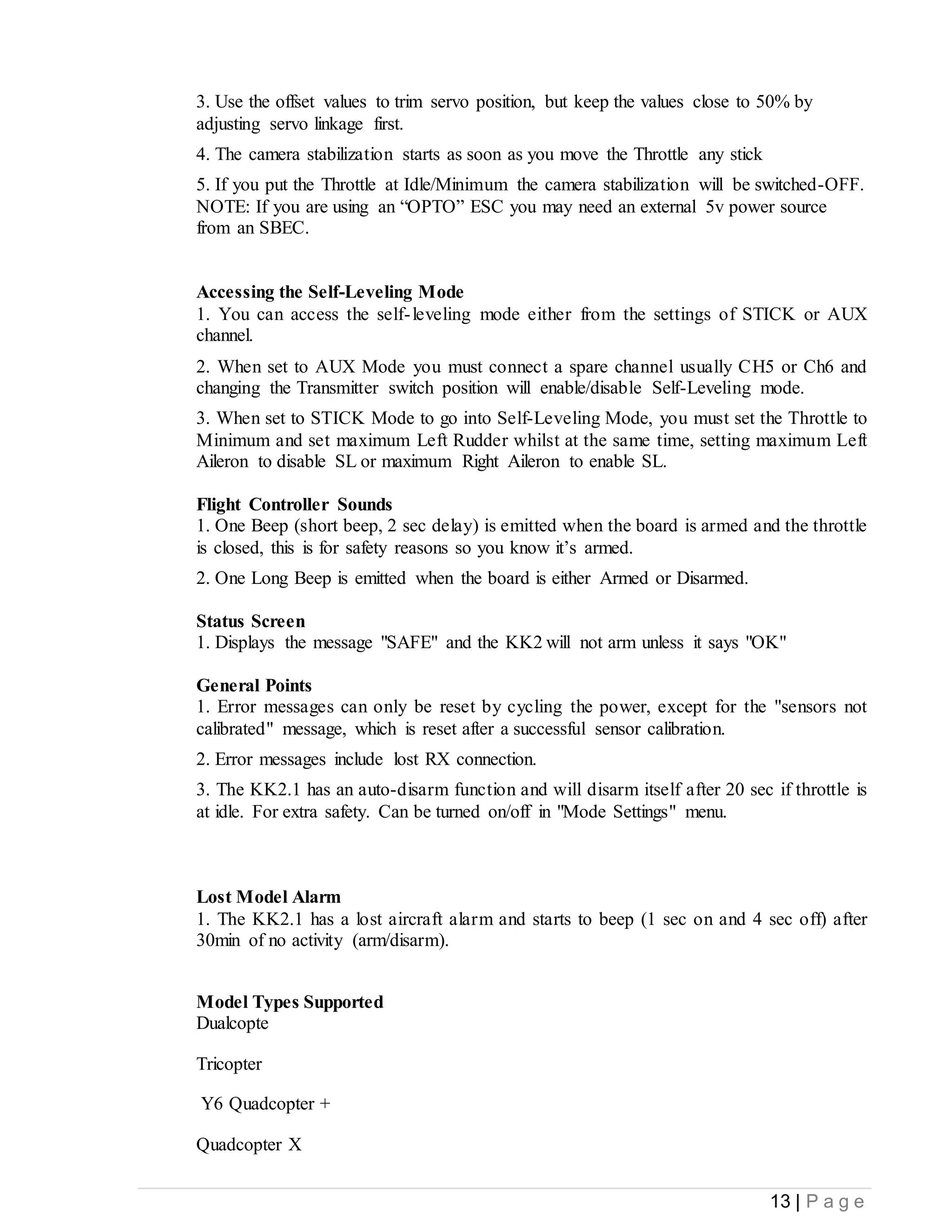 13 | P a g e
3. Use the offset values to trim servo position, but keep the values close to 50% by
adjusting servo linkage first.
4. The camera stabilization starts as soon as you move the Throttle any stick
5. If you put the Throttle at Idle/Minimum the camera stabilization will be switched-OFF.
NOTE: If you are using an “OPTO” ESC you may need an external 5v power source
from an SBEC.
Accessing the Self-Leveling Mode
1. You can access the self-leveling mode either from the settings of STICK or AUX
channel.
2. When set to AUX Mode you must connect a spare channel usually CH5 or Ch6 and
changing the Transmitter switch position will enable/disable Self-Leveling mode.
3. When set to STICK Mode to go into Self-Leveling Mode, you must set the Throttle to
Minimum and set maximum Left Rudder whilst at the same time, setting maximum Left
Aileron to disable SL or maximum Right Aileron to enable SL.
Flight Controller Sounds
1. One Beep (short beep, 2 sec delay) is emitted when the board is armed and the throttle
is closed, this is for safety reasons so you know it’s armed.
2. One Long Beep is emitted when the board is either Armed or Disarmed.
Status Screen
1. Displays the message "SAFE" and the KK2 will not arm unless it says "OK"
General Points
1. Error messages can only be reset by cycling the power, except for the "sensors not
calibrated" message, which is reset after a successful sensor calibration.
2. Error messages include lost RX connection.
3. The KK2.1 has an auto-disarm function and will disarm itself after 20 sec if throttle is
at idle. For extra safety. Can be turned on/off in "Mode Settings" menu.
Lost Model Alarm
1. The KK2.1 has a lost aircraft alarm and starts to beep (1 sec on and 4 sec off) after
30min of no activity (arm/disarm).
Model Types Supported
Dualcopte
Tricopter
Y6 Quadcopter +
Quadcopter X
 