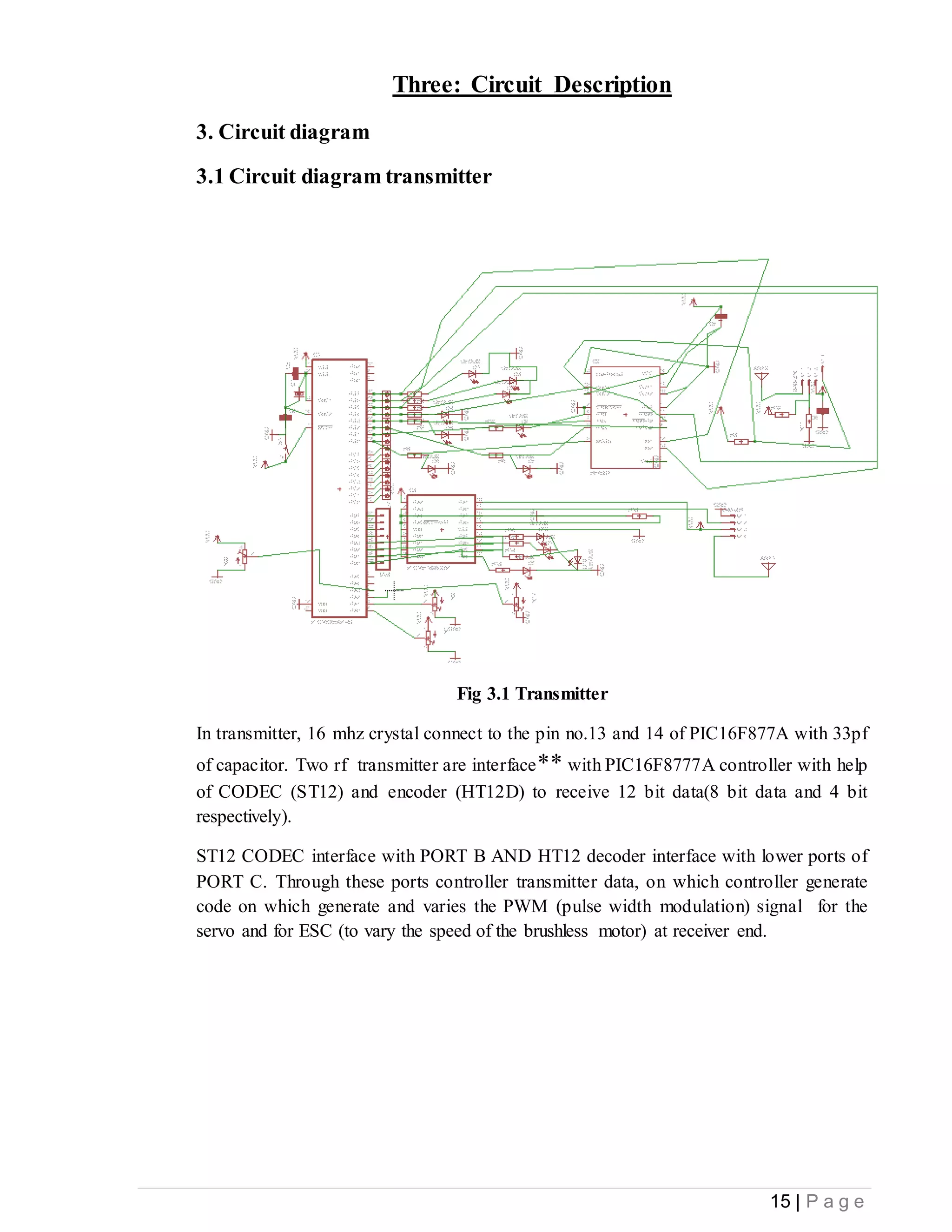 15 | P a g e
Three: Circuit Description
3. Circuit diagram
3.1 Circuit diagram transmitter
Fig 3.1 Transmitter
In transmitter, 16 mhz crystal connect to the pin no.13 and 14 of PIC16F877A with 33pf
of capacitor. Two rf transmitter are interface** with PIC16F8777A controller with help
of CODEC (ST12) and encoder (HT12D) to receive 12 bit data(8 bit data and 4 bit
respectively).
ST12 CODEC interface with PORT B AND HT12 decoder interface with lower ports of
PORT C. Through these ports controller transmitter data, on which controller generate
code on which generate and varies the PWM (pulse width modulation) signal for the
servo and for ESC (to vary the speed of the brushless motor) at receiver end.
 