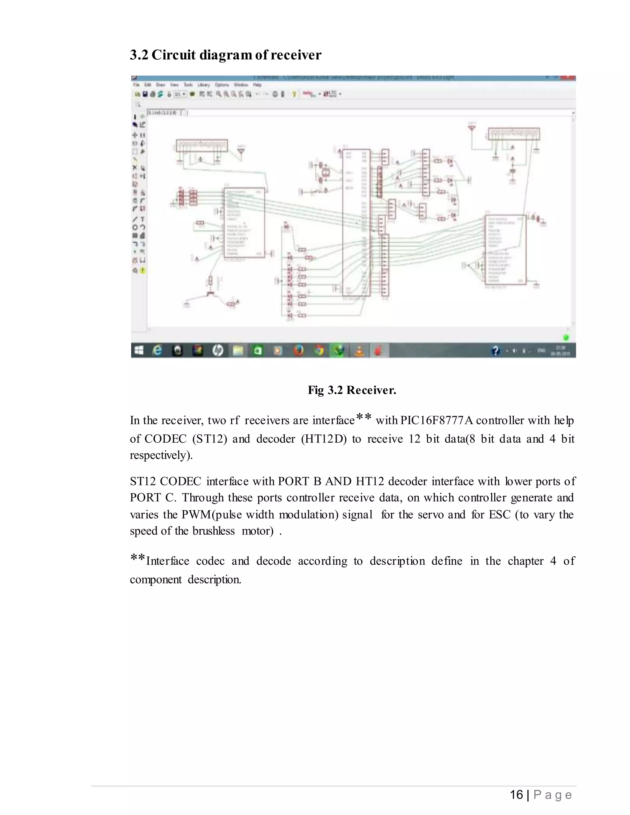 16 | P a g e
3.2 Circuit diagram of receiver
Fig 3.2 Receiver.
In the receiver, two rf receivers are interface** with PIC16F8777A controller with help
of CODEC (ST12) and decoder (HT12D) to receive 12 bit data(8 bit data and 4 bit
respectively).
ST12 CODEC interface with PORT B AND HT12 decoder interface with lower ports of
PORT C. Through these ports controller receive data, on which controller generate and
varies the PWM(pulse width modulation) signal for the servo and for ESC (to vary the
speed of the brushless motor) .
**Interface codec and decode according to description define in the chapter 4 of
component description.
 