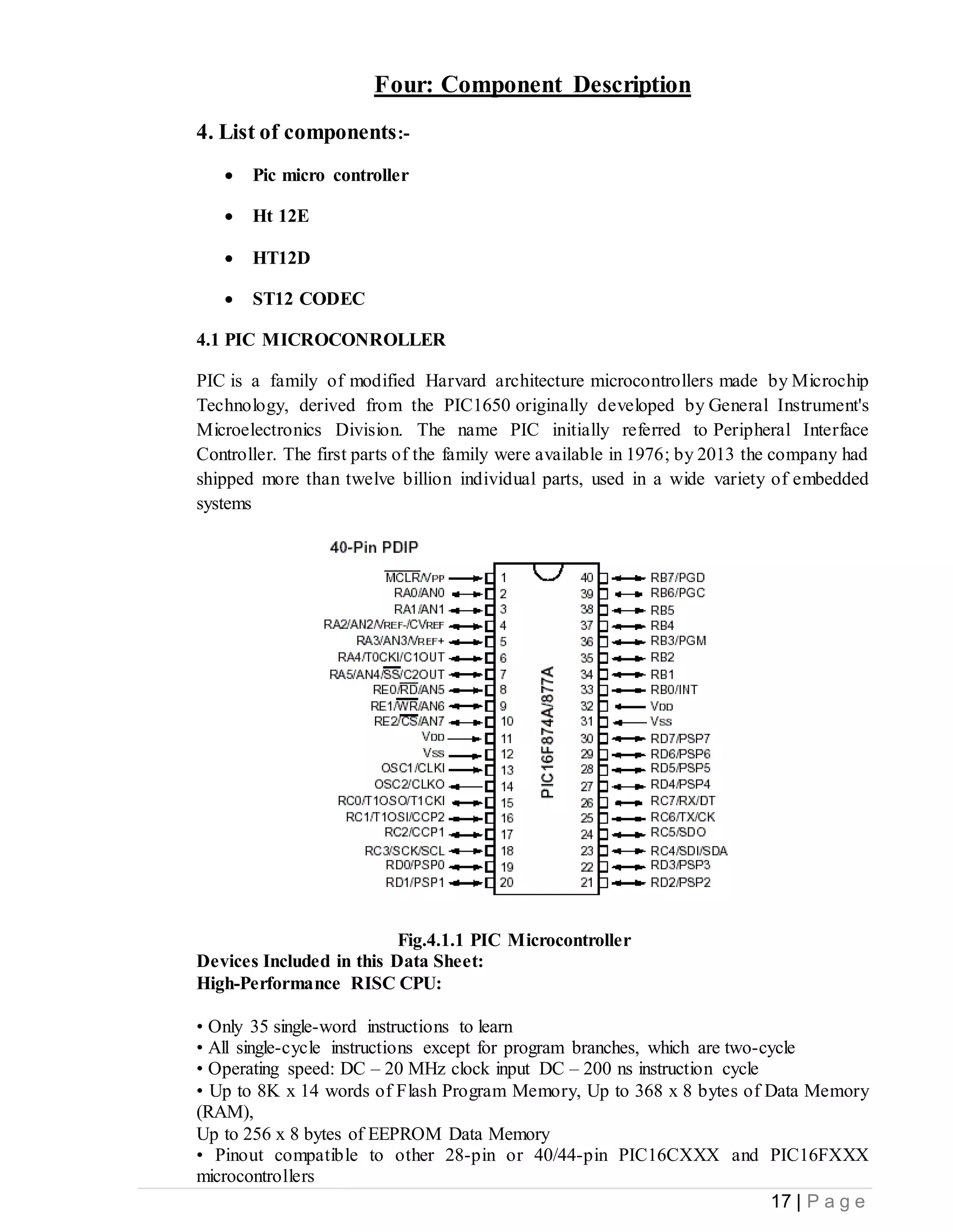 17 | P a g e
Four: Component Description
4. List of components:-
 Pic micro controller
 Ht 12E
 HT12D
 ST12 CODEC
4.1 PIC MICROCONROLLER
PIC is a family of modified Harvard architecture microcontrollers made by Microchip
Technology, derived from the PIC1650 originally developed by General Instrument's
Microelectronics Division. The name PIC initially referred to Peripheral Interface
Controller. The first parts of the family were available in 1976; by 2013 the company had
shipped more than twelve billion individual parts, used in a wide variety of embedded
systems
Fig.4.1.1 PIC Microcontroller
Devices Included in this Data Sheet:
High-Performance RISC CPU:
• Only 35 single-word instructions to learn
• All single-cycle instructions except for program branches, which are two-cycle
• Operating speed: DC – 20 MHz clock input DC – 200 ns instruction cycle
• Up to 8K x 14 words of Flash Program Memory, Up to 368 x 8 bytes of Data Memory
(RAM),
Up to 256 x 8 bytes of EEPROM Data Memory
• Pinout compatible to other 28-pin or 40/44-pin PIC16CXXX and PIC16FXXX
microcontrollers
 