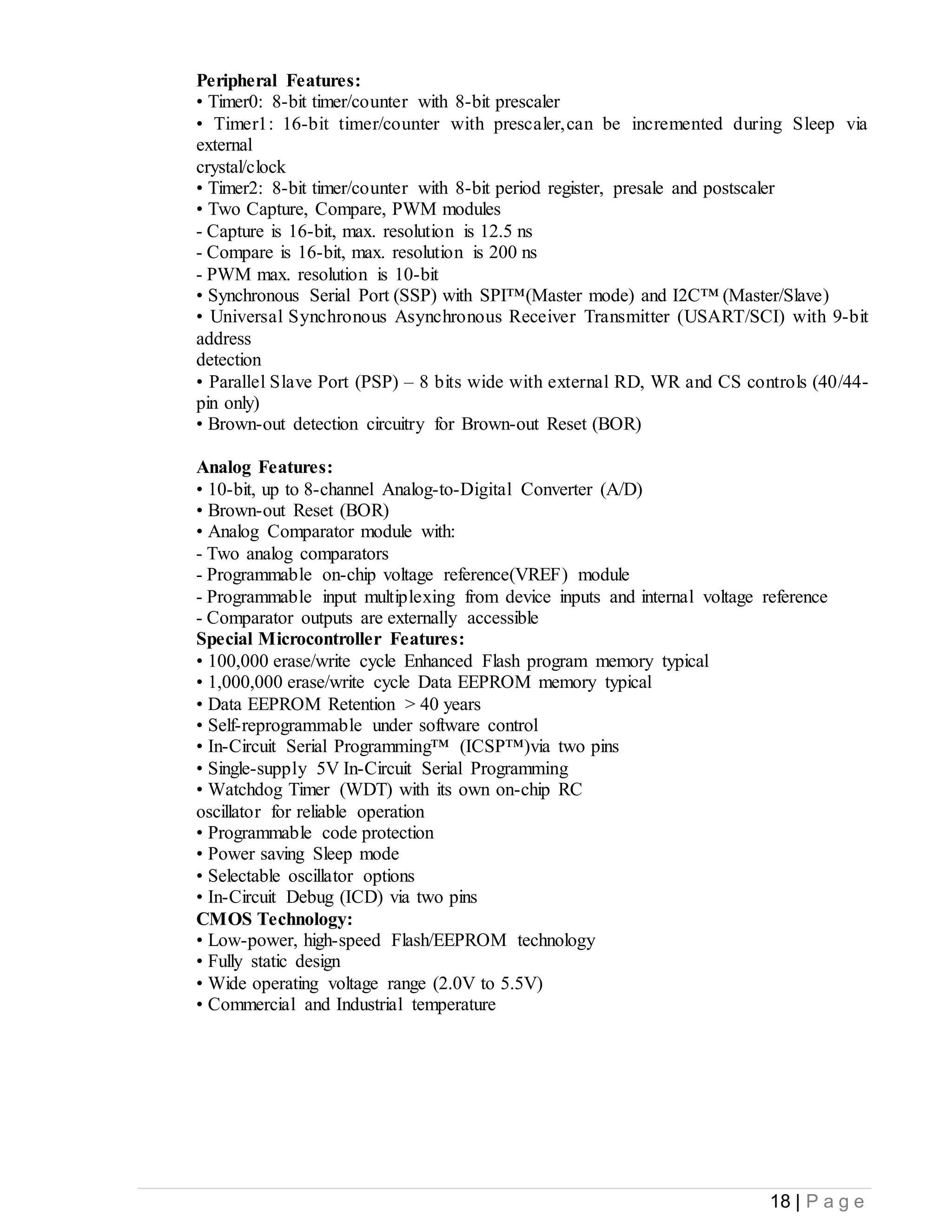18 | P a g e
Peripheral Features:
• Timer0: 8-bit timer/counter with 8-bit prescaler
• Timer1: 16-bit timer/counter with prescaler,can be incremented during Sleep via
external
crystal/clock
• Timer2: 8-bit timer/counter with 8-bit period register, presale and postscaler
• Two Capture, Compare, PWM modules
- Capture is 16-bit, max. resolution is 12.5 ns
- Compare is 16-bit, max. resolution is 200 ns
- PWM max. resolution is 10-bit
• Synchronous Serial Port (SSP) with SPI™(Master mode) and I2C™ (Master/Slave)
• Universal Synchronous Asynchronous Receiver Transmitter (USART/SCI) with 9-bit
address
detection
• Parallel Slave Port (PSP) – 8 bits wide with external RD, WR and CS controls (40/44-
pin only)
• Brown-out detection circuitry for Brown-out Reset (BOR)
Analog Features:
• 10-bit, up to 8-channel Analog-to-Digital Converter (A/D)
• Brown-out Reset (BOR)
• Analog Comparator module with:
- Two analog comparators
- Programmable on-chip voltage reference(VREF) module
- Programmable input multiplexing from device inputs and internal voltage reference
- Comparator outputs are externally accessible
Special Microcontroller Features:
• 100,000 erase/write cycle Enhanced Flash program memory typical
• 1,000,000 erase/write cycle Data EEPROM memory typical
• Data EEPROM Retention > 40 years
• Self-reprogrammable under software control
• In-Circuit Serial Programming™ (ICSP™)via two pins
• Single-supply 5V In-Circuit Serial Programming
• Watchdog Timer (WDT) with its own on-chip RC
oscillator for reliable operation
• Programmable code protection
• Power saving Sleep mode
• Selectable oscillator options
• In-Circuit Debug (ICD) via two pins
CMOS Technology:
• Low-power, high-speed Flash/EEPROM technology
• Fully static design
• Wide operating voltage range (2.0V to 5.5V)
• Commercial and Industrial temperature
 